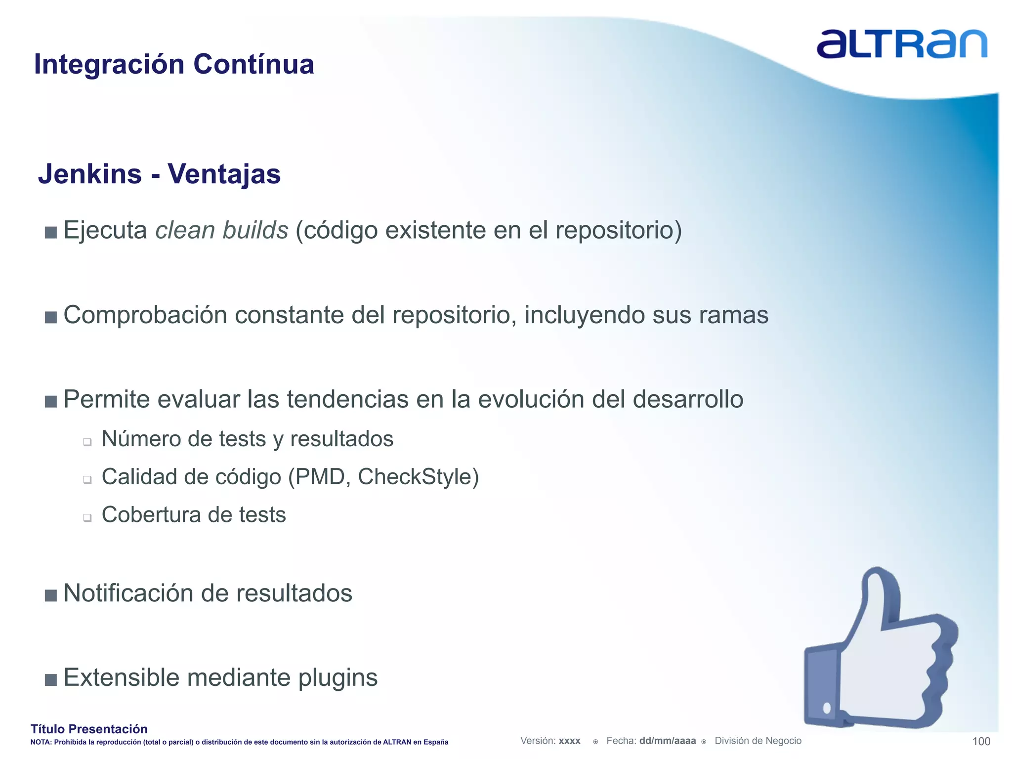 Integración Contínua


  Jenkins - Ventajas
   ■ Ejecuta clean builds (código existente en el repositorio)


   ■ Comprobación constante del repositorio, incluyendo sus ramas


   ■ Permite evaluar las tendencias en la evolución del desarrollo
               q    Número de tests y resultados
               q    Calidad de código (PMD, CheckStyle)
               q    Cobertura de tests


   ■ Notificación de resultados


   ■ Extensible mediante plugins
Título Presentación
NOTA: Prohibida la reproducción (total o parcial) o distribución de este documento sin la autorización de ALTRAN en España   Versión: xxxx   ž    Fecha: dd/mm/aaaa   ž    División de Negocio   100
 