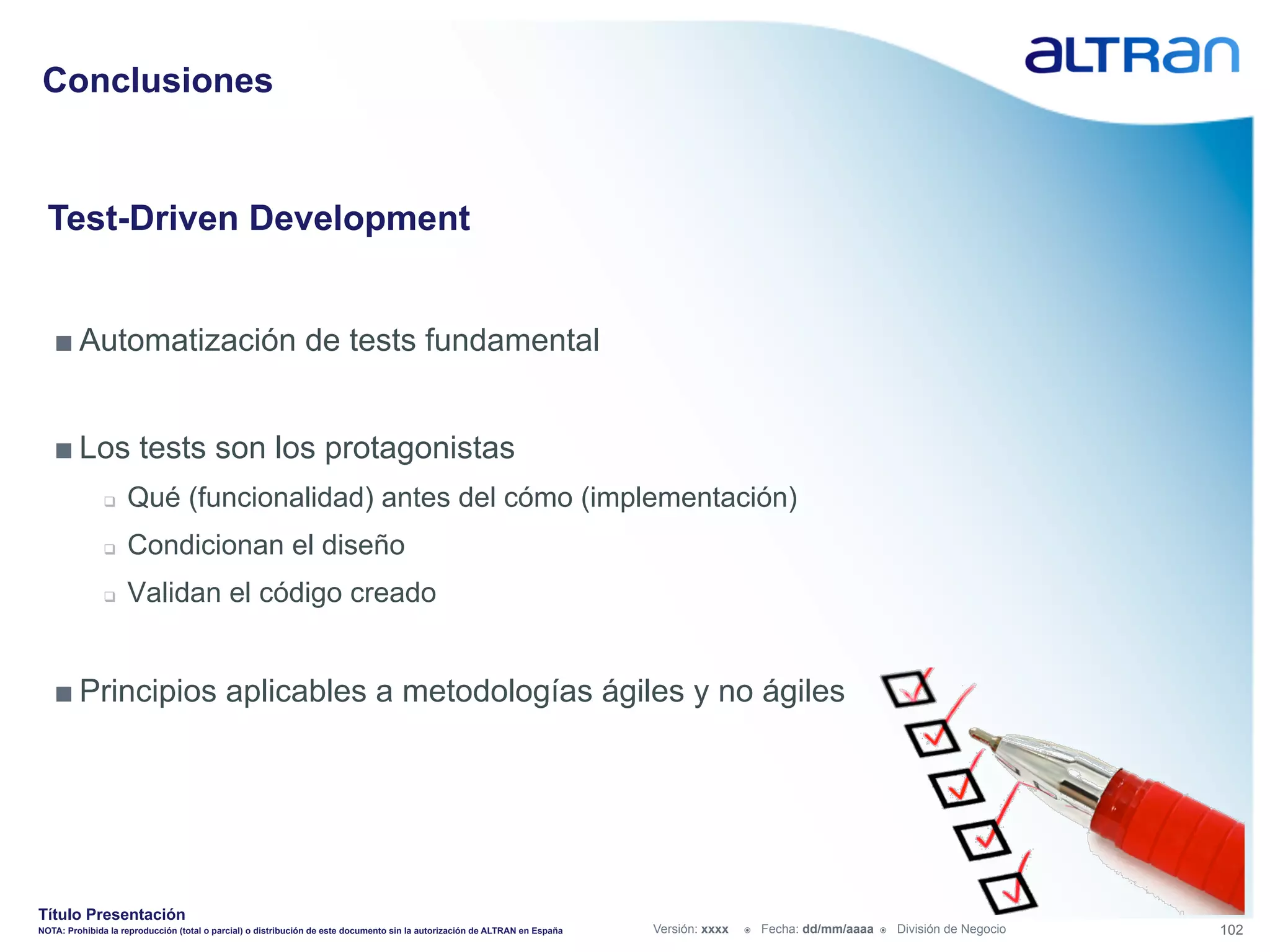 Conclusiones


  Test-Driven Development


   ■ Automatización de tests fundamental


   ■ Los tests son los protagonistas
               q    Qué (funcionalidad) antes del cómo (implementación)
               q    Condicionan el diseño
               q    Validan el código creado


   ■ Principios aplicables a metodologías ágiles y no ágiles




Título Presentación
NOTA: Prohibida la reproducción (total o parcial) o distribución de este documento sin la autorización de ALTRAN en España   Versión: xxxx   ž    Fecha: dd/mm/aaaa   ž    División de Negocio   102
 