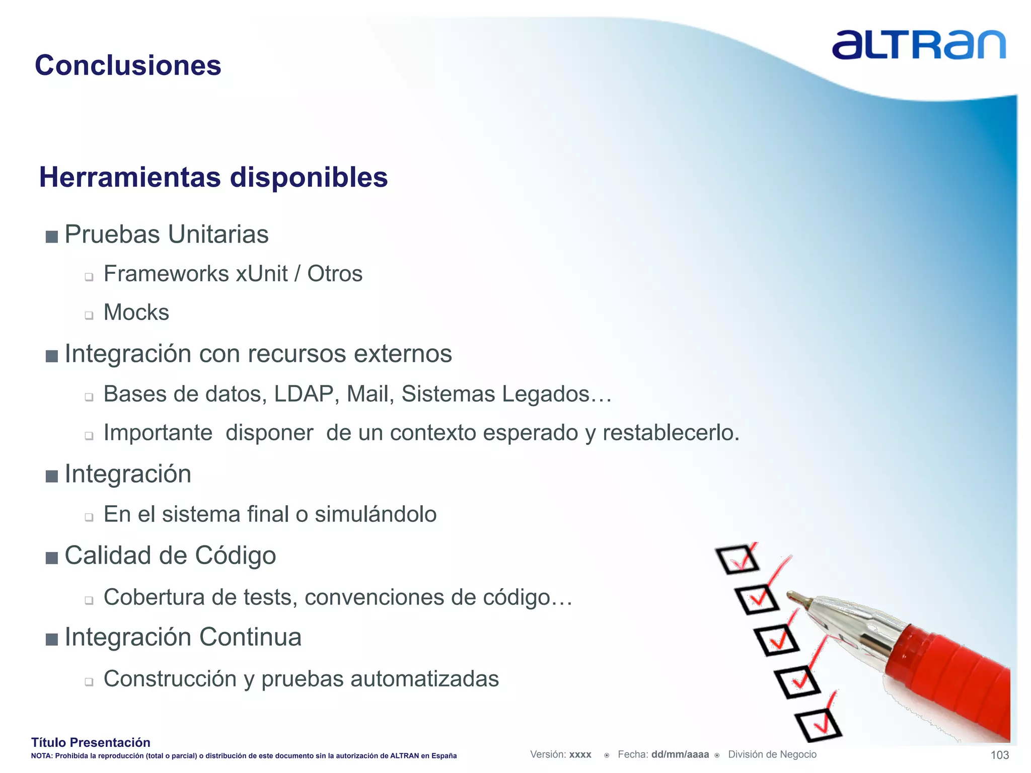 Conclusiones


  Herramientas disponibles
   ■ Pruebas Unitarias
               q    Frameworks xUnit / Otros
               q    Mocks
   ■ Integración con recursos externos
               q    Bases de datos, LDAP, Mail, Sistemas Legados…
               q    Importante disponer de un contexto esperado y restablecerlo.
   ■ Integración
               q    En el sistema final o simulándolo
   ■ Calidad de Código
               q    Cobertura de tests, convenciones de código…
   ■ Integración Continua
               q    Construcción y pruebas automatizadas

Título Presentación
NOTA: Prohibida la reproducción (total o parcial) o distribución de este documento sin la autorización de ALTRAN en España   Versión: xxxx   ž    Fecha: dd/mm/aaaa   ž    División de Negocio   103
 
