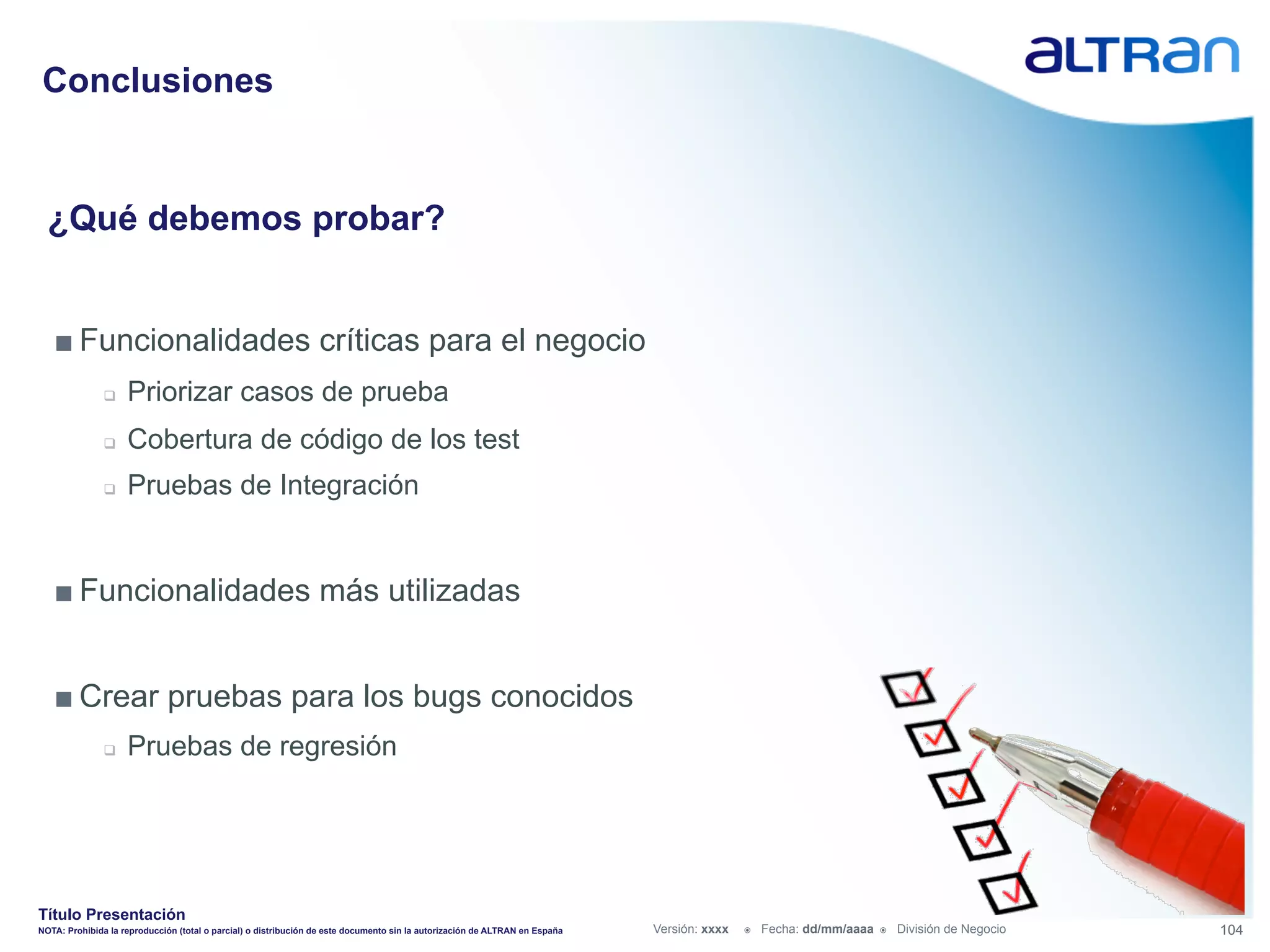 Conclusiones


  ¿Qué debemos probar?


   ■ Funcionalidades críticas para el negocio
               q    Priorizar casos de prueba
               q    Cobertura de código de los test
               q    Pruebas de Integración


   ■ Funcionalidades más utilizadas


   ■ Crear pruebas para los bugs conocidos
               q    Pruebas de regresión




Título Presentación
NOTA: Prohibida la reproducción (total o parcial) o distribución de este documento sin la autorización de ALTRAN en España   Versión: xxxx   ž    Fecha: dd/mm/aaaa   ž    División de Negocio   104
 