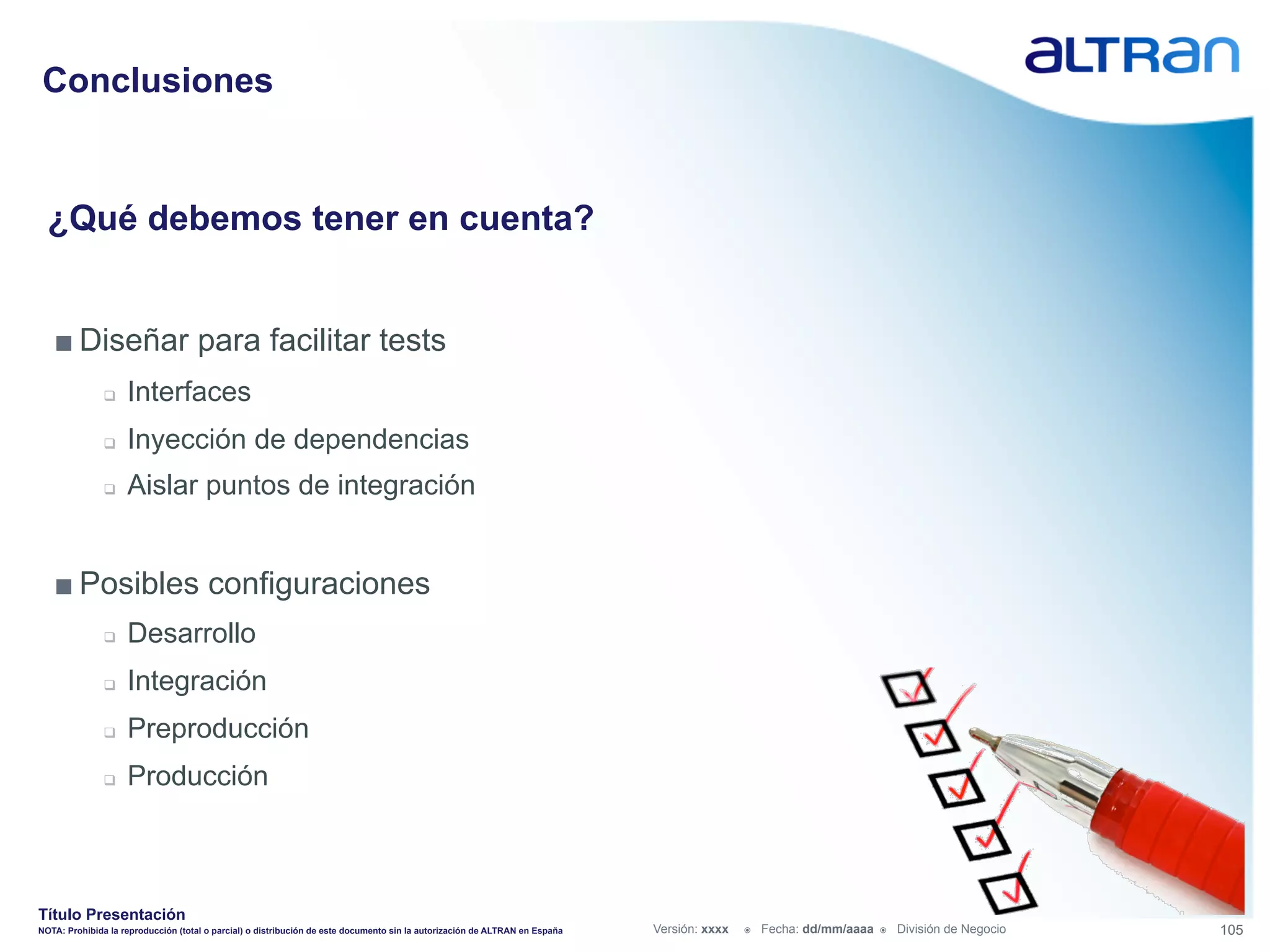 Conclusiones


  ¿Qué debemos tener en cuenta?


   ■ Diseñar para facilitar tests
               q    Interfaces
               q    Inyección de dependencias
               q    Aislar puntos de integración


   ■ Posibles configuraciones
               q    Desarrollo
               q    Integración
               q    Preproducción
               q    Producción



Título Presentación
NOTA: Prohibida la reproducción (total o parcial) o distribución de este documento sin la autorización de ALTRAN en España   Versión: xxxx   ž    Fecha: dd/mm/aaaa   ž    División de Negocio   105
 