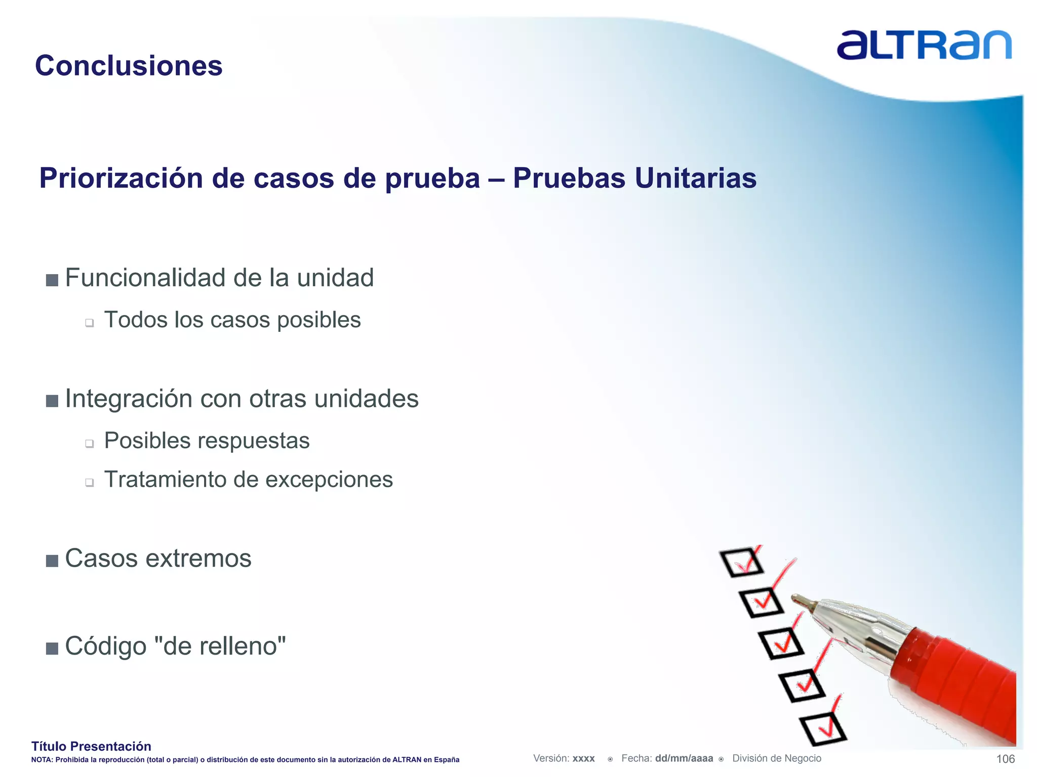 Conclusiones


  Priorización de casos de prueba – Pruebas Unitarias


   ■ Funcionalidad de la unidad
               q    Todos los casos posibles


   ■ Integración con otras unidades
               q    Posibles respuestas
               q    Tratamiento de excepciones


   ■ Casos extremos


   ■ Código "de relleno"


Título Presentación
NOTA: Prohibida la reproducción (total o parcial) o distribución de este documento sin la autorización de ALTRAN en España   Versión: xxxx   ž    Fecha: dd/mm/aaaa   ž    División de Negocio   106
 