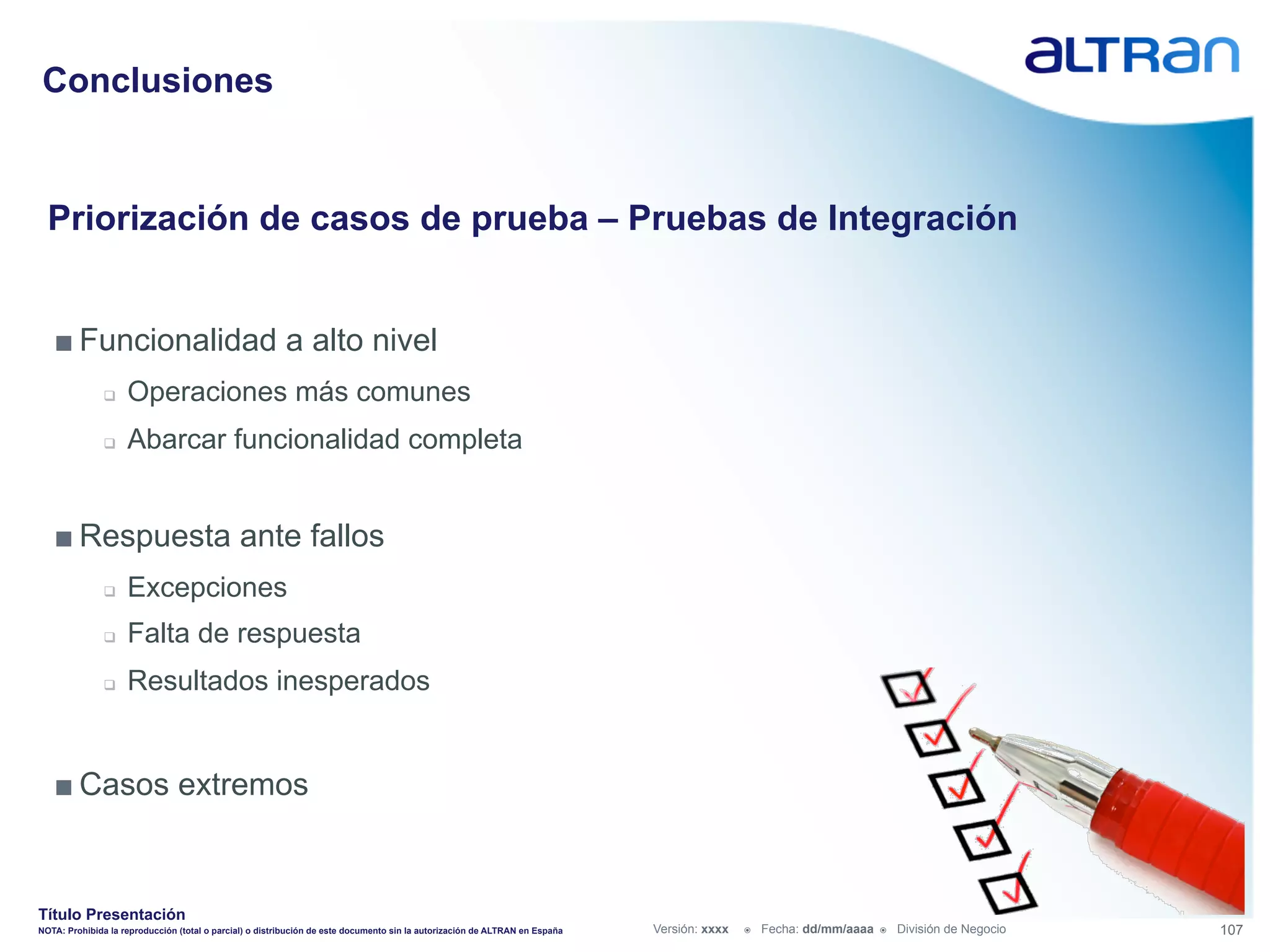 Conclusiones


  Priorización de casos de prueba – Pruebas de Integración


   ■ Funcionalidad a alto nivel
               q    Operaciones más comunes
               q    Abarcar funcionalidad completa


   ■ Respuesta ante fallos
               q    Excepciones
               q    Falta de respuesta
               q    Resultados inesperados


   ■ Casos extremos


Título Presentación
NOTA: Prohibida la reproducción (total o parcial) o distribución de este documento sin la autorización de ALTRAN en España   Versión: xxxx   ž    Fecha: dd/mm/aaaa   ž    División de Negocio   107
 
