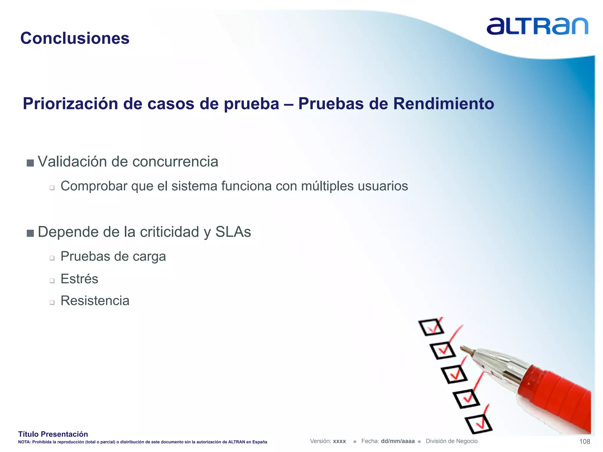 Conclusiones


  Priorización de casos de prueba – Pruebas de Rendimiento


   ■ Validación de concurrencia
               q    Comprobar que el sistema funciona con múltiples usuarios


   ■ Depende de la criticidad y SLAs
               q    Pruebas de carga
               q    Estrés
               q    Resistencia




Título Presentación
NOTA: Prohibida la reproducción (total o parcial) o distribución de este documento sin la autorización de ALTRAN en España   Versión: xxxx   ž    Fecha: dd/mm/aaaa   ž    División de Negocio   108
 