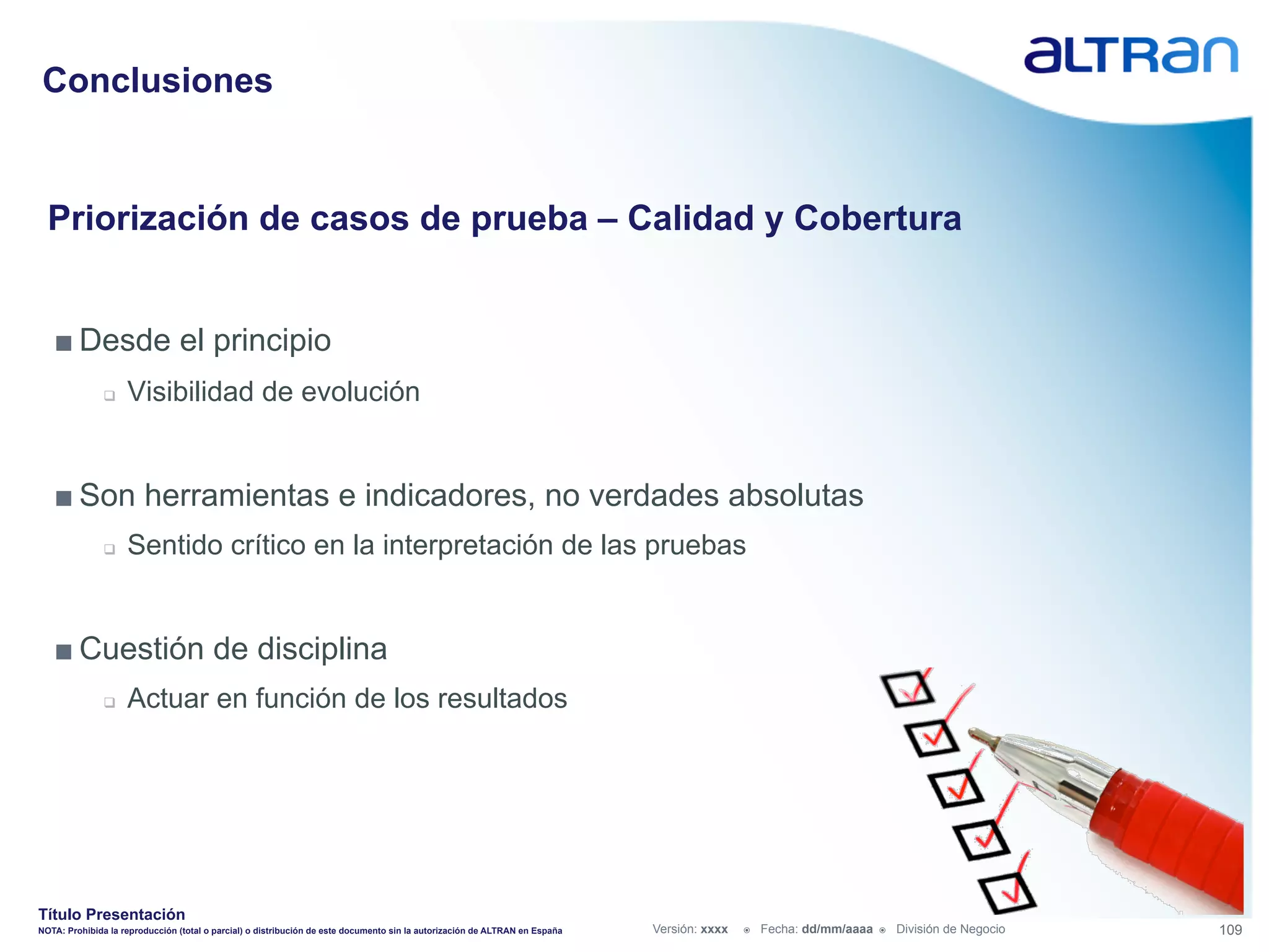 Conclusiones


  Priorización de casos de prueba – Calidad y Cobertura


   ■ Desde el principio
               q    Visibilidad de evolución


   ■ Son herramientas e indicadores, no verdades absolutas
               q    Sentido crítico en la interpretación de las pruebas


   ■ Cuestión de disciplina
               q    Actuar en función de los resultados




Título Presentación
NOTA: Prohibida la reproducción (total o parcial) o distribución de este documento sin la autorización de ALTRAN en España   Versión: xxxx   ž    Fecha: dd/mm/aaaa   ž    División de Negocio   109
 