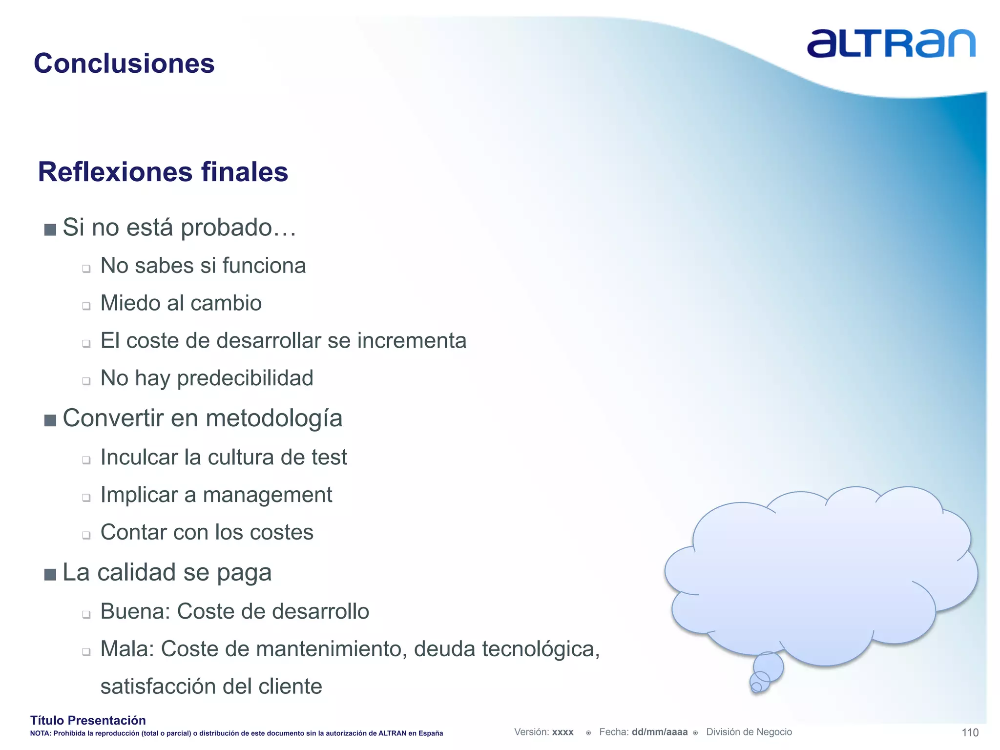 Conclusiones


  Reflexiones finales
   ■ Si no está probado…
               q    No sabes si funciona
               q    Miedo al cambio
               q    El coste de desarrollar se incrementa
               q    No hay predecibilidad
   ■ Convertir en metodología
               q    Inculcar la cultura de test
               q    Implicar a management
               q    Contar con los costes
   ■ La calidad se paga
               q    Buena: Coste de desarrollo
               q    Mala: Coste de mantenimiento, deuda tecnológica,
                     satisfacción del cliente
Título Presentación
NOTA: Prohibida la reproducción (total o parcial) o distribución de este documento sin la autorización de ALTRAN en España   Versión: xxxx   ž    Fecha: dd/mm/aaaa   ž    División de Negocio   110
 