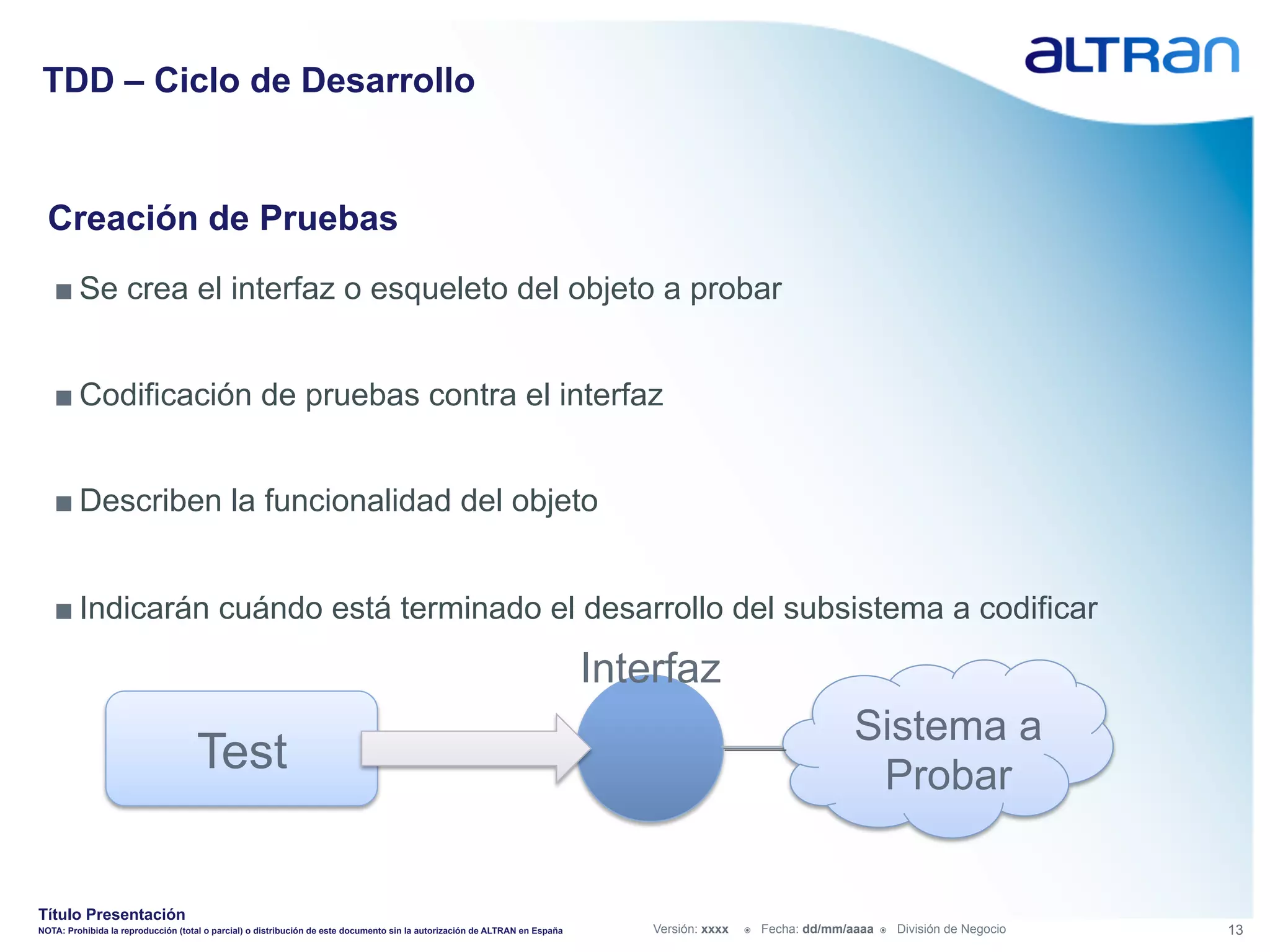 TDD – Ciclo de Desarrollo


  Creación de Pruebas
   ■ Se crea el interfaz o esqueleto del objeto a probar


   ■ Codificación de pruebas contra el interfaz


   ■ Describen la funcionalidad del objeto


   ■ Indicarán cuándo está terminado el desarrollo del subsistema a codificar

                                                                                                                             Interfaz
                                                                                                                                                                     Sistema a
                                    Test                                                                                                                              Probar


Título Presentación
NOTA: Prohibida la reproducción (total o parcial) o distribución de este documento sin la autorización de ALTRAN en España       Versión: xxxx   ž    Fecha: dd/mm/aaaa   ž    División de Negocio   13
 