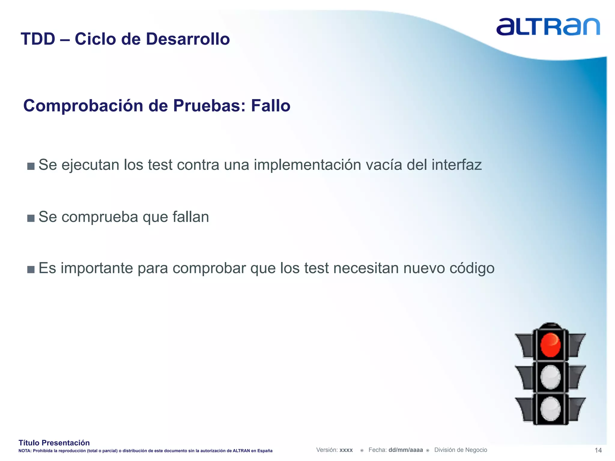 TDD – Ciclo de Desarrollo


  Comprobación de Pruebas: Fallo


   ■ Se ejecutan los test contra una implementación vacía del interfaz


   ■ Se comprueba que fallan


   ■ Es importante para comprobar que los test necesitan nuevo código




Título Presentación
NOTA: Prohibida la reproducción (total o parcial) o distribución de este documento sin la autorización de ALTRAN en España   Versión: xxxx   ž    Fecha: dd/mm/aaaa   ž    División de Negocio   14
 