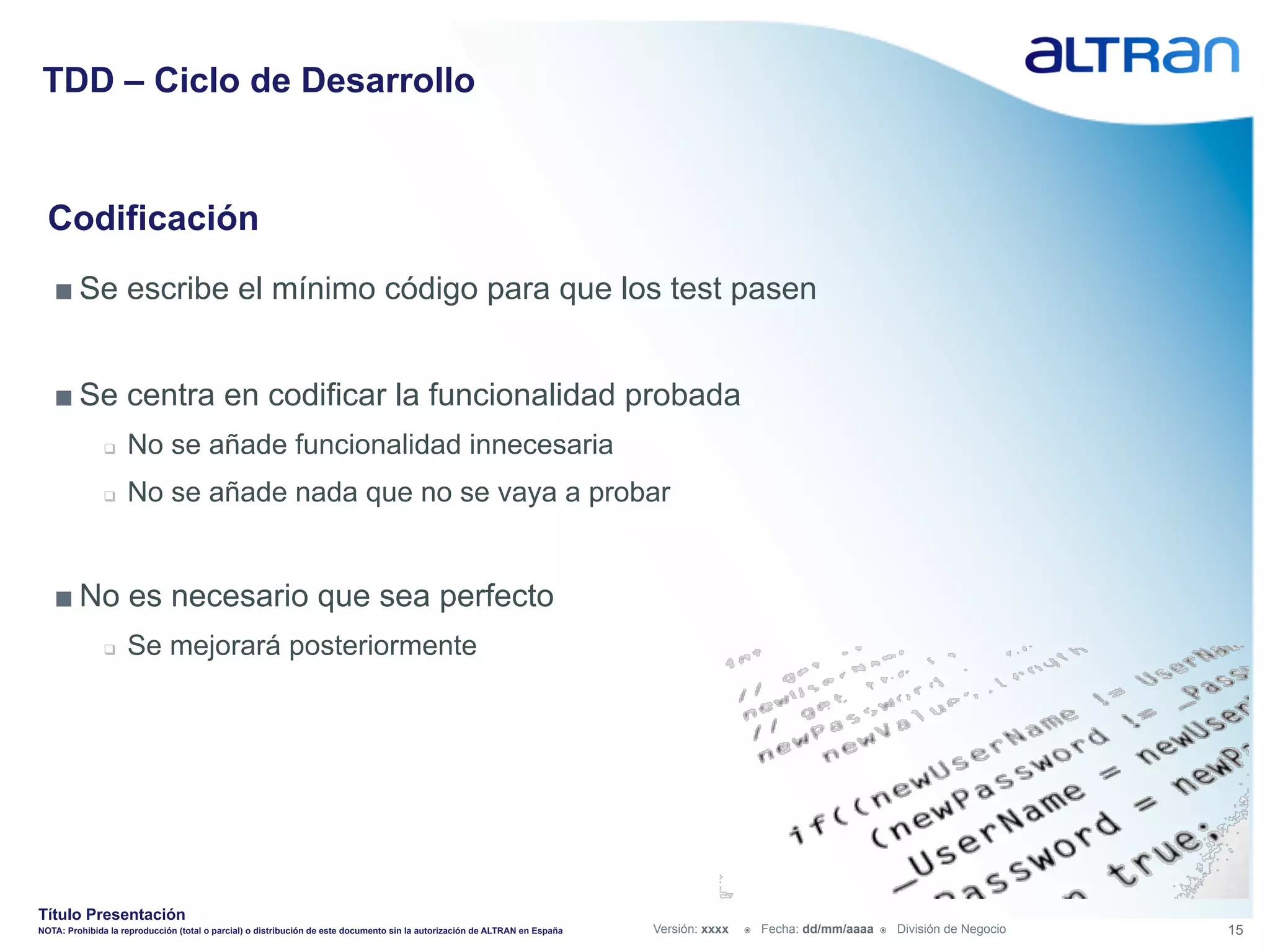 TDD – Ciclo de Desarrollo


  Codificación
   ■ Se escribe el mínimo código para que los test pasen


   ■ Se centra en codificar la funcionalidad probada
               q    No se añade funcionalidad innecesaria
               q    No se añade nada que no se vaya a probar


   ■ No es necesario que sea perfecto
               q    Se mejorará posteriormente




Título Presentación
NOTA: Prohibida la reproducción (total o parcial) o distribución de este documento sin la autorización de ALTRAN en España   Versión: xxxx   ž    Fecha: dd/mm/aaaa   ž    División de Negocio   15
 