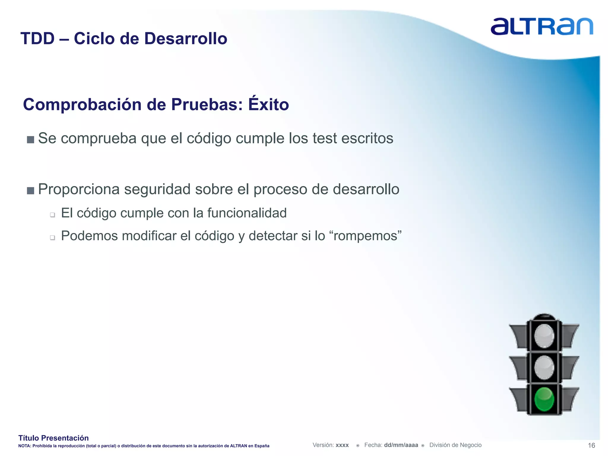 TDD – Ciclo de Desarrollo


  Comprobación de Pruebas: Éxito
   ■ Se comprueba que el código cumple los test escritos


   ■ Proporciona seguridad sobre el proceso de desarrollo
               q    El código cumple con la funcionalidad
               q    Podemos modificar el código y detectar si lo “rompemos”




Título Presentación
NOTA: Prohibida la reproducción (total o parcial) o distribución de este documento sin la autorización de ALTRAN en España   Versión: xxxx   ž    Fecha: dd/mm/aaaa   ž    División de Negocio   16
 