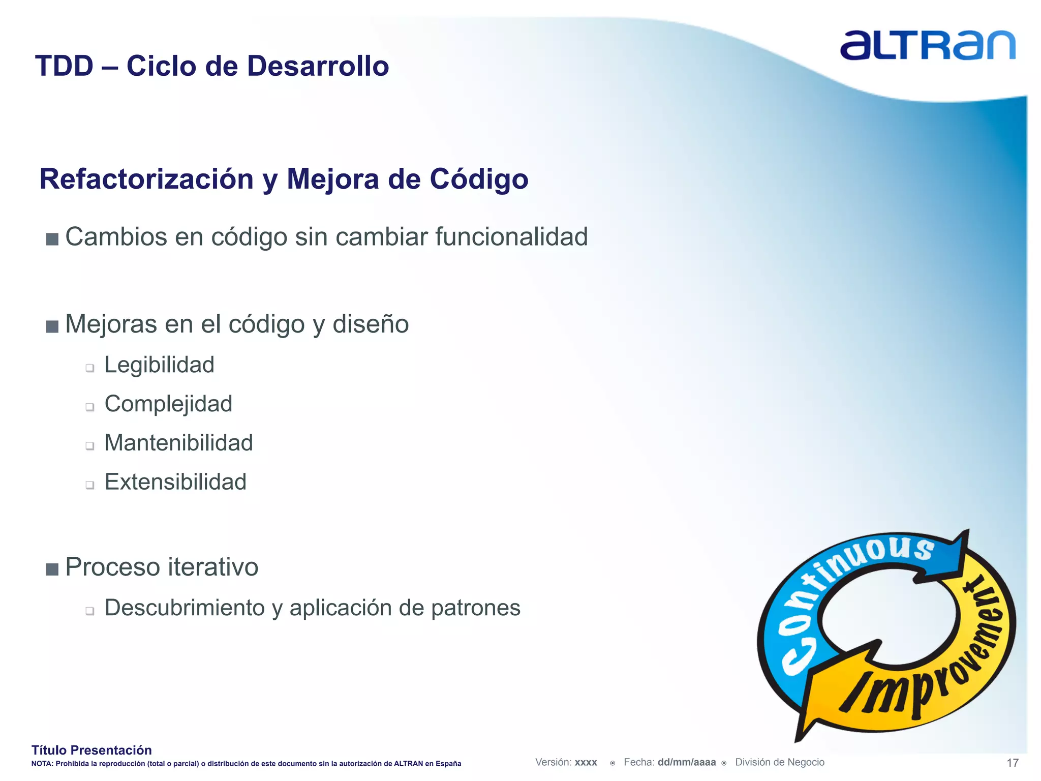 TDD – Ciclo de Desarrollo


  Refactorización y Mejora de Código
   ■ Cambios en código sin cambiar funcionalidad


   ■ Mejoras en el código y diseño
               q    Legibilidad
               q    Complejidad
               q    Mantenibilidad
               q    Extensibilidad


   ■ Proceso iterativo
               q    Descubrimiento y aplicación de patrones




Título Presentación
NOTA: Prohibida la reproducción (total o parcial) o distribución de este documento sin la autorización de ALTRAN en España   Versión: xxxx   ž    Fecha: dd/mm/aaaa   ž    División de Negocio   17
 