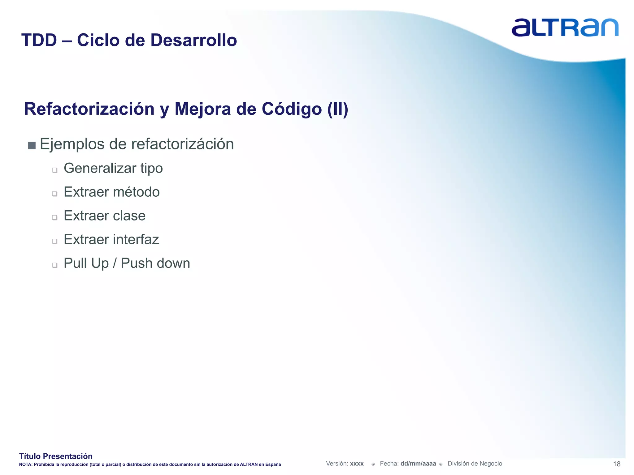 TDD – Ciclo de Desarrollo


  Refactorización y Mejora de Código (II)
   ■ Ejemplos de refactorizáción
               q    Generalizar tipo
               q    Extraer método
               q    Extraer clase
               q    Extraer interfaz
               q    Pull Up / Push down




Título Presentación
NOTA: Prohibida la reproducción (total o parcial) o distribución de este documento sin la autorización de ALTRAN en España   Versión: xxxx   ž    Fecha: dd/mm/aaaa   ž    División de Negocio   18
 