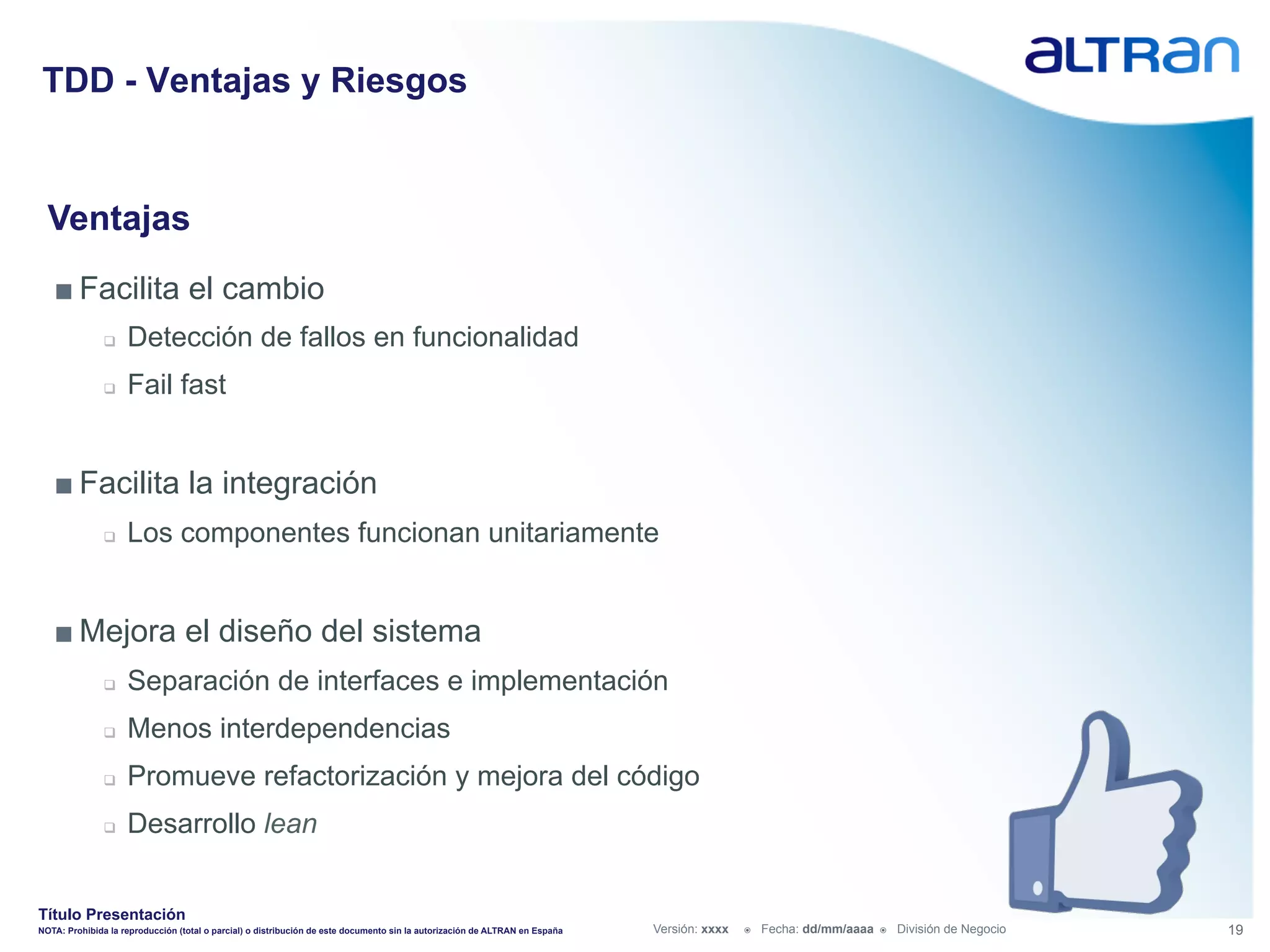 TDD - Ventajas y Riesgos


  Ventajas
   ■ Facilita el cambio
               q    Detección de fallos en funcionalidad
               q    Fail fast


   ■ Facilita la integración
               q    Los componentes funcionan unitariamente


   ■ Mejora el diseño del sistema
               q    Separación de interfaces e implementación
               q    Menos interdependencias
               q    Promueve refactorización y mejora del código
               q    Desarrollo lean


Título Presentación
NOTA: Prohibida la reproducción (total o parcial) o distribución de este documento sin la autorización de ALTRAN en España   Versión: xxxx   ž    Fecha: dd/mm/aaaa   ž    División de Negocio   19
 
