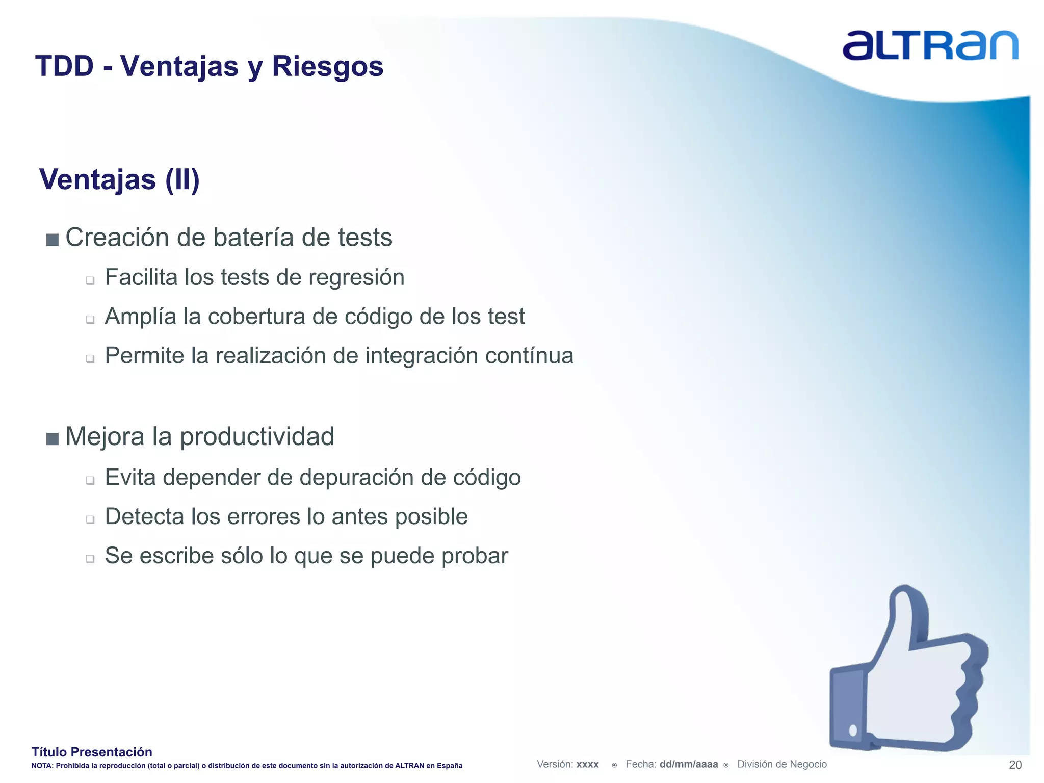TDD - Ventajas y Riesgos


  Ventajas (II)
   ■ Creación de batería de tests
               q    Facilita los tests de regresión
               q    Amplía la cobertura de código de los test
               q    Permite la realización de integración contínua


   ■ Mejora la productividad
               q    Evita depender de depuración de código
               q    Detecta los errores lo antes posible
               q    Se escribe sólo lo que se puede probar




Título Presentación
NOTA: Prohibida la reproducción (total o parcial) o distribución de este documento sin la autorización de ALTRAN en España   Versión: xxxx   ž    Fecha: dd/mm/aaaa   ž    División de Negocio   20
 