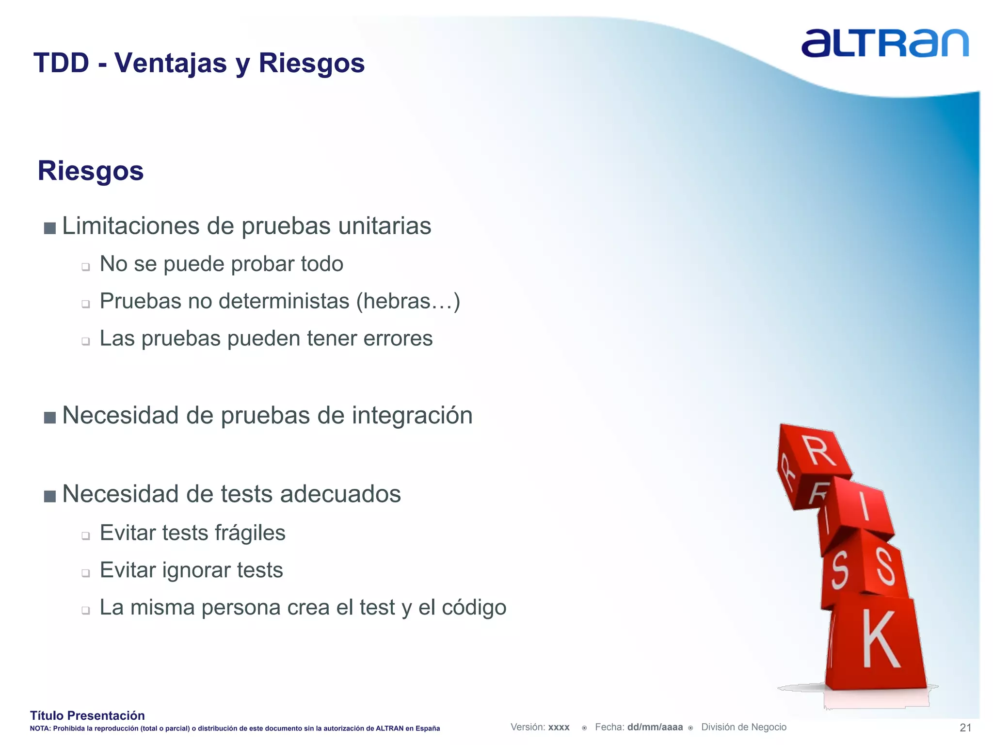 TDD - Ventajas y Riesgos


  Riesgos
   ■ Limitaciones de pruebas unitarias
               q    No se puede probar todo
               q    Pruebas no deterministas (hebras…)
               q    Las pruebas pueden tener errores


   ■ Necesidad de pruebas de integración


   ■ Necesidad de tests adecuados
               q    Evitar tests frágiles
               q    Evitar ignorar tests
               q    La misma persona crea el test y el código



Título Presentación
NOTA: Prohibida la reproducción (total o parcial) o distribución de este documento sin la autorización de ALTRAN en España   Versión: xxxx   ž    Fecha: dd/mm/aaaa   ž    División de Negocio   21
 