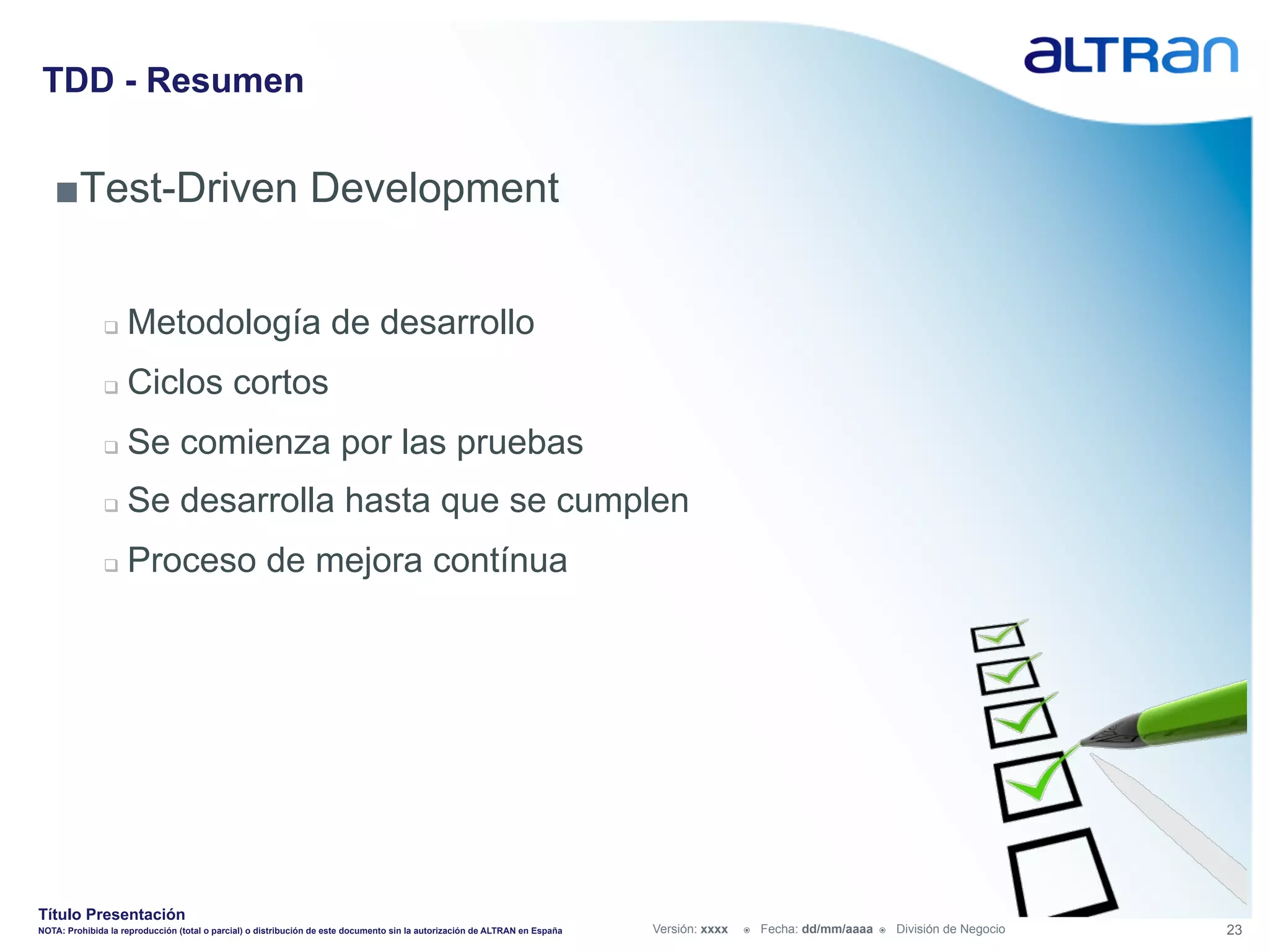 TDD - Resumen


   ■ Test-Driven Development


               q    Metodología de desarrollo
               q    Ciclos cortos
               q    Se comienza por las pruebas
               q    Se desarrolla hasta que se cumplen
               q    Proceso de mejora contínua




Título Presentación
NOTA: Prohibida la reproducción (total o parcial) o distribución de este documento sin la autorización de ALTRAN en España   Versión: xxxx   ž    Fecha: dd/mm/aaaa   ž    División de Negocio   23
 