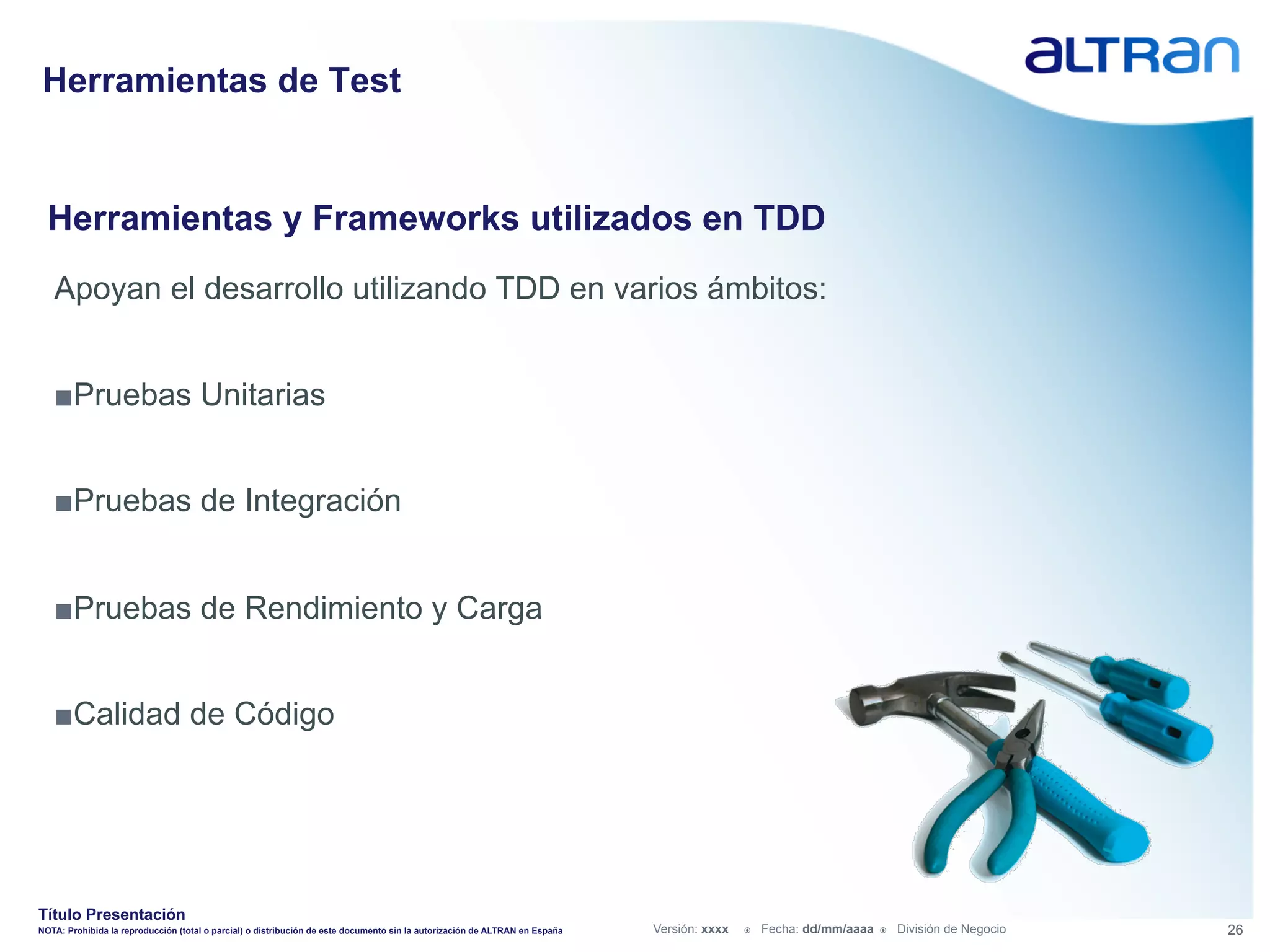 Herramientas de Test


  Herramientas y Frameworks utilizados en TDD
   Apoyan el desarrollo utilizando TDD en varios ámbitos:


   ■ Pruebas Unitarias


   ■ Pruebas de Integración


   ■ Pruebas de Rendimiento y Carga


   ■ Calidad de Código




Título Presentación
NOTA: Prohibida la reproducción (total o parcial) o distribución de este documento sin la autorización de ALTRAN en España   Versión: xxxx   ž    Fecha: dd/mm/aaaa   ž    División de Negocio   26
 