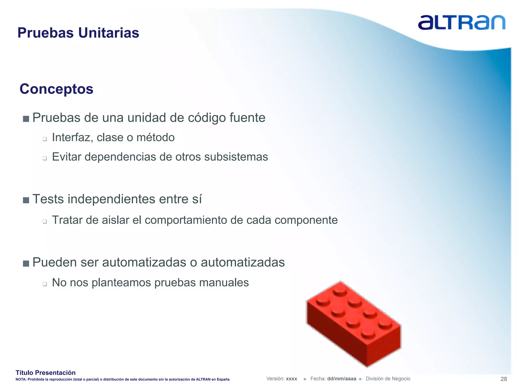 Pruebas Unitarias


  Conceptos
   ■ Pruebas de una unidad de código fuente
               q    Interfaz, clase o método
               q    Evitar dependencias de otros subsistemas


   ■ Tests independientes entre sí
               q    Tratar de aislar el comportamiento de cada componente


   ■ Pueden ser automatizadas o automatizadas
               q    No nos planteamos pruebas manuales




Título Presentación
NOTA: Prohibida la reproducción (total o parcial) o distribución de este documento sin la autorización de ALTRAN en España   Versión: xxxx   ž    Fecha: dd/mm/aaaa   ž    División de Negocio   28
 