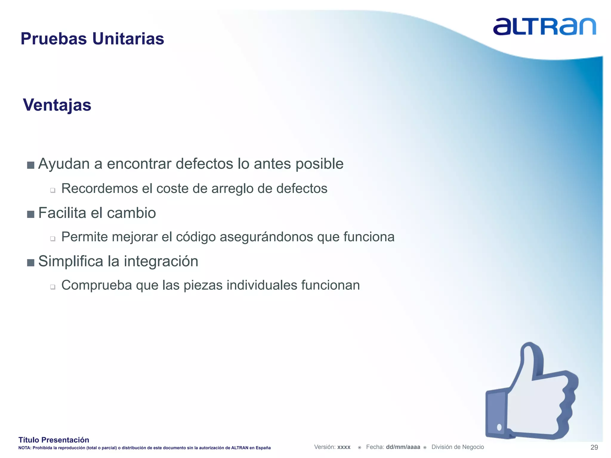 Pruebas Unitarias


  Ventajas


   ■ Ayudan a encontrar defectos lo antes posible
               q    Recordemos el coste de arreglo de defectos
   ■ Facilita el cambio
               q    Permite mejorar el código asegurándonos que funciona
   ■ Simplifica la integración
               q    Comprueba que las piezas individuales funcionan




Título Presentación
NOTA: Prohibida la reproducción (total o parcial) o distribución de este documento sin la autorización de ALTRAN en España   Versión: xxxx   ž    Fecha: dd/mm/aaaa   ž    División de Negocio   29
 