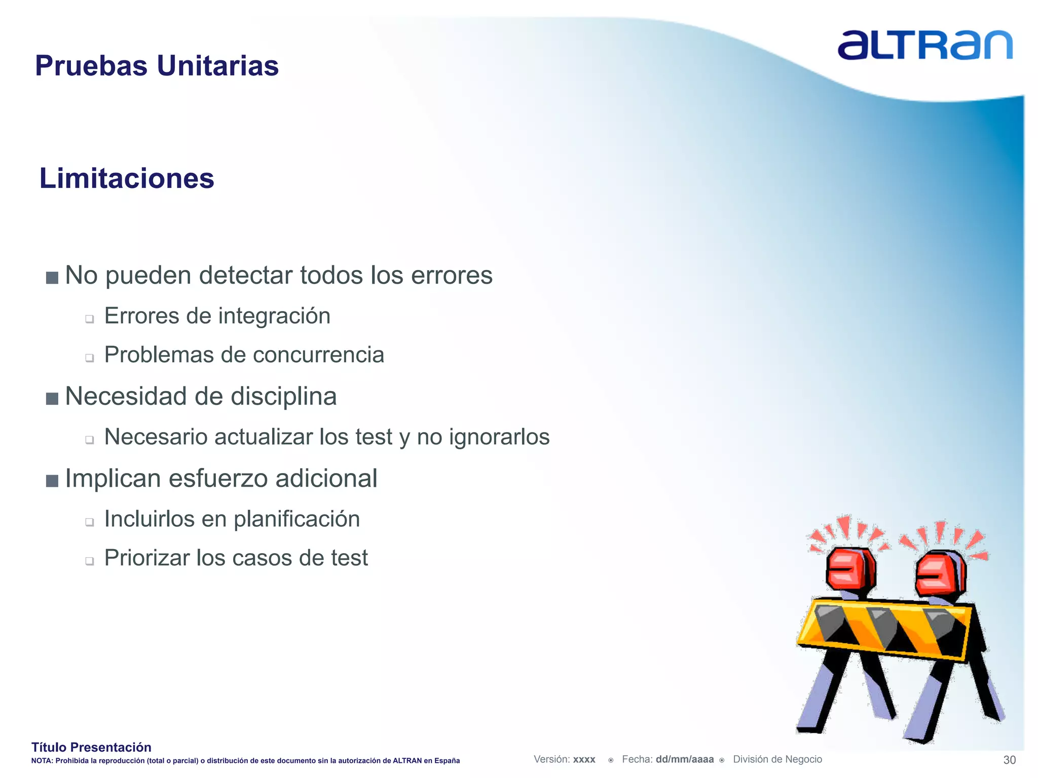 Pruebas Unitarias


  Limitaciones


   ■ No pueden detectar todos los errores
               q    Errores de integración
               q    Problemas de concurrencia
   ■ Necesidad de disciplina
               q    Necesario actualizar los test y no ignorarlos
   ■ Implican esfuerzo adicional
               q    Incluirlos en planificación
               q    Priorizar los casos de test




Título Presentación
NOTA: Prohibida la reproducción (total o parcial) o distribución de este documento sin la autorización de ALTRAN en España   Versión: xxxx   ž    Fecha: dd/mm/aaaa   ž    División de Negocio   30
 