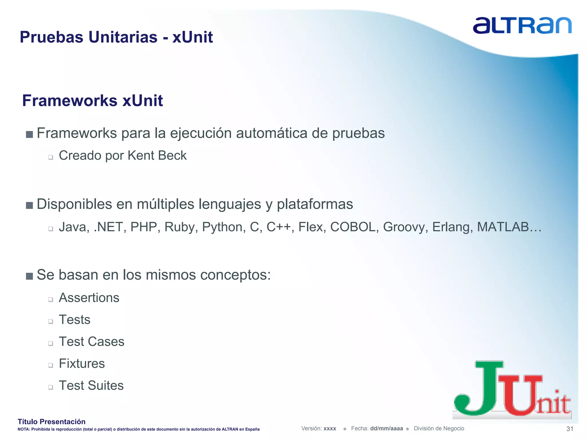Pruebas Unitarias - xUnit


  Frameworks xUnit
   ■ Frameworks para la ejecución automática de pruebas
               q    Creado por Kent Beck


   ■ Disponibles en múltiples lenguajes y plataformas
               q    Java, .NET, PHP, Ruby, Python, C, C++, Flex, COBOL, Groovy, Erlang, MATLAB…


   ■ Se basan en los mismos conceptos:
               q    Assertions
               q    Tests
               q    Test Cases
               q    Fixtures
               q    Test Suites

Título Presentación
NOTA: Prohibida la reproducción (total o parcial) o distribución de este documento sin la autorización de ALTRAN en España   Versión: xxxx   ž    Fecha: dd/mm/aaaa   ž    División de Negocio   31
 
