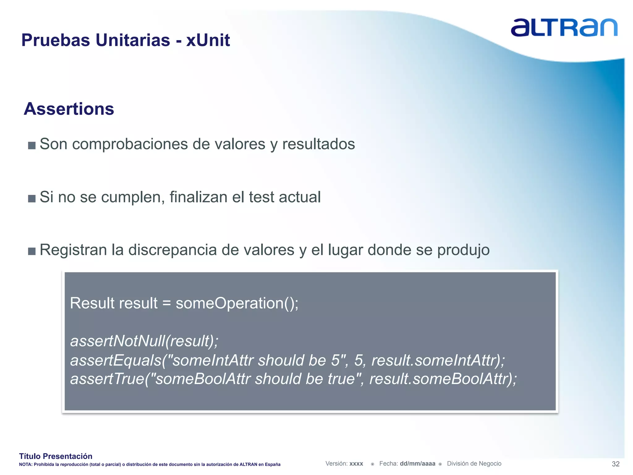 Pruebas Unitarias - xUnit


  Assertions
   ■ Son comprobaciones de valores y resultados


   ■ Si no se cumplen, finalizan el test actual


   ■ Registran la discrepancia de valores y el lugar donde se produjo


                       Result result = someOperation();

                       assertNotNull(result);
                       assertEquals("someIntAttr should be 5", 5, result.someIntAttr);
                       assertTrue("someBoolAttr should be true", result.someBoolAttr);



Título Presentación
NOTA: Prohibida la reproducción (total o parcial) o distribución de este documento sin la autorización de ALTRAN en España   Versión: xxxx   ž    Fecha: dd/mm/aaaa   ž    División de Negocio   32
 
