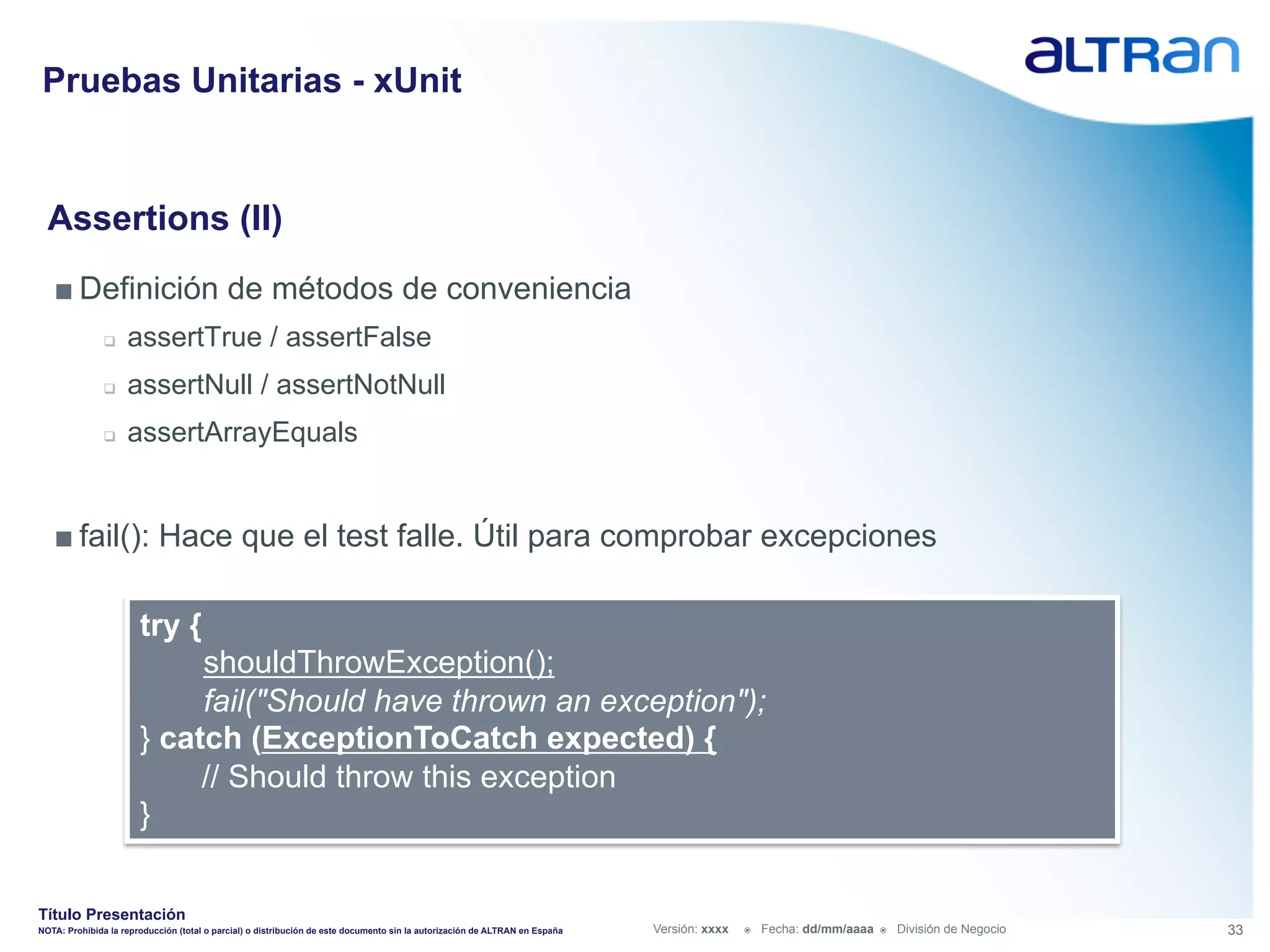 Pruebas Unitarias - xUnit


  Assertions (II)
   ■ Definición de métodos de conveniencia
               q    assertTrue / assertFalse
               q    assertNull / assertNotNull
               q    assertArrayEquals


   ■ fail(): Hace que el test falle. Útil para comprobar excepciones

                       try {
                            shouldThrowException();
                            fail("Should have thrown an exception");
                       } catch (ExceptionToCatch expected) {
                            // Should throw this exception
                       }


Título Presentación
NOTA: Prohibida la reproducción (total o parcial) o distribución de este documento sin la autorización de ALTRAN en España   Versión: xxxx   ž    Fecha: dd/mm/aaaa   ž    División de Negocio   33
 