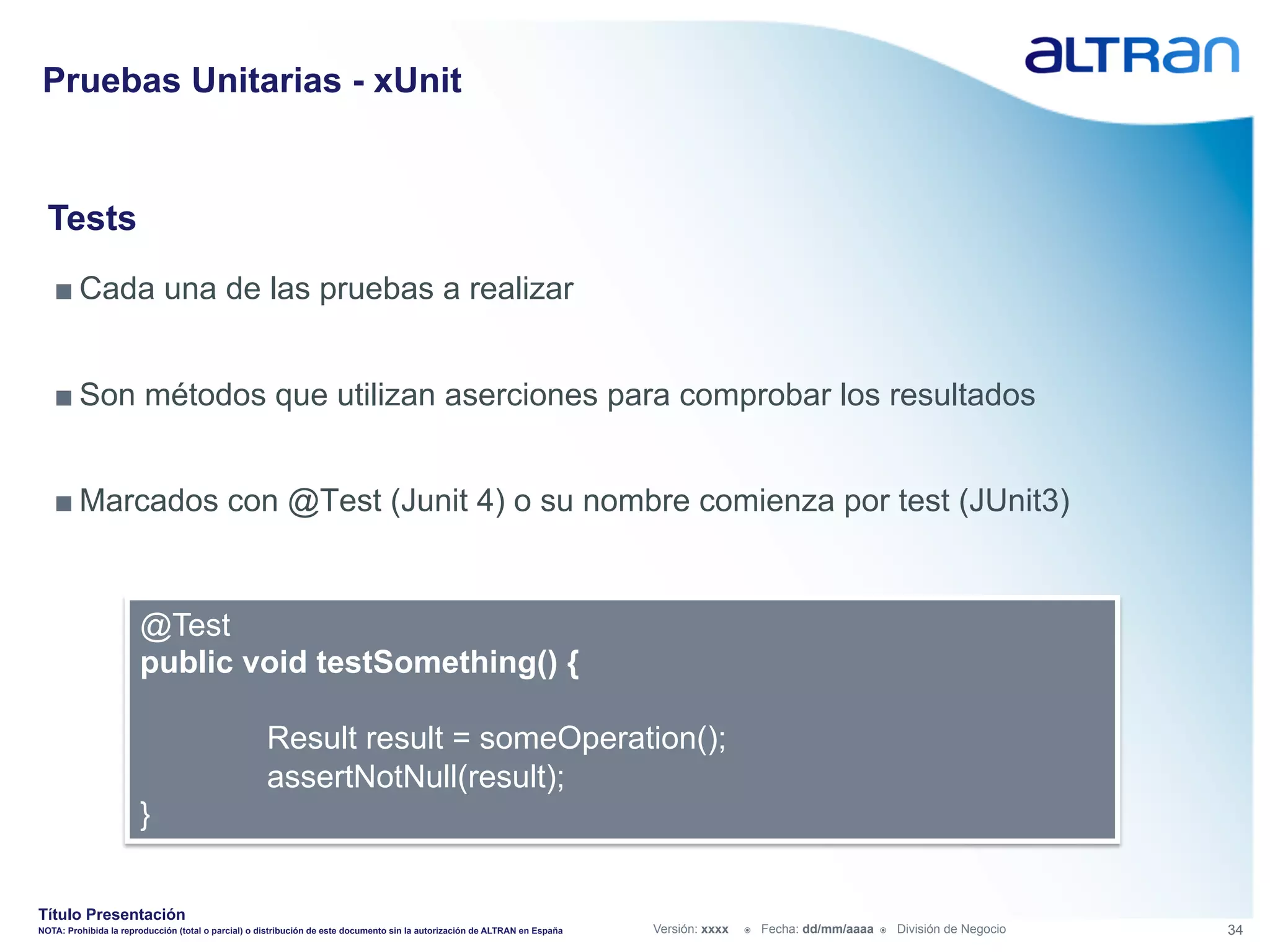 Pruebas Unitarias - xUnit


  Tests
   ■ Cada una de las pruebas a realizar


   ■ Son métodos que utilizan aserciones para comprobar los resultados


   ■ Marcados con @Test (Junit 4) o su nombre comienza por test (JUnit3)


                       @Test
                       public void testSomething() {

                                                     Result result = someOperation();
                                                     assertNotNull(result);
                       }


Título Presentación
NOTA: Prohibida la reproducción (total o parcial) o distribución de este documento sin la autorización de ALTRAN en España   Versión: xxxx   ž    Fecha: dd/mm/aaaa   ž    División de Negocio   34
 