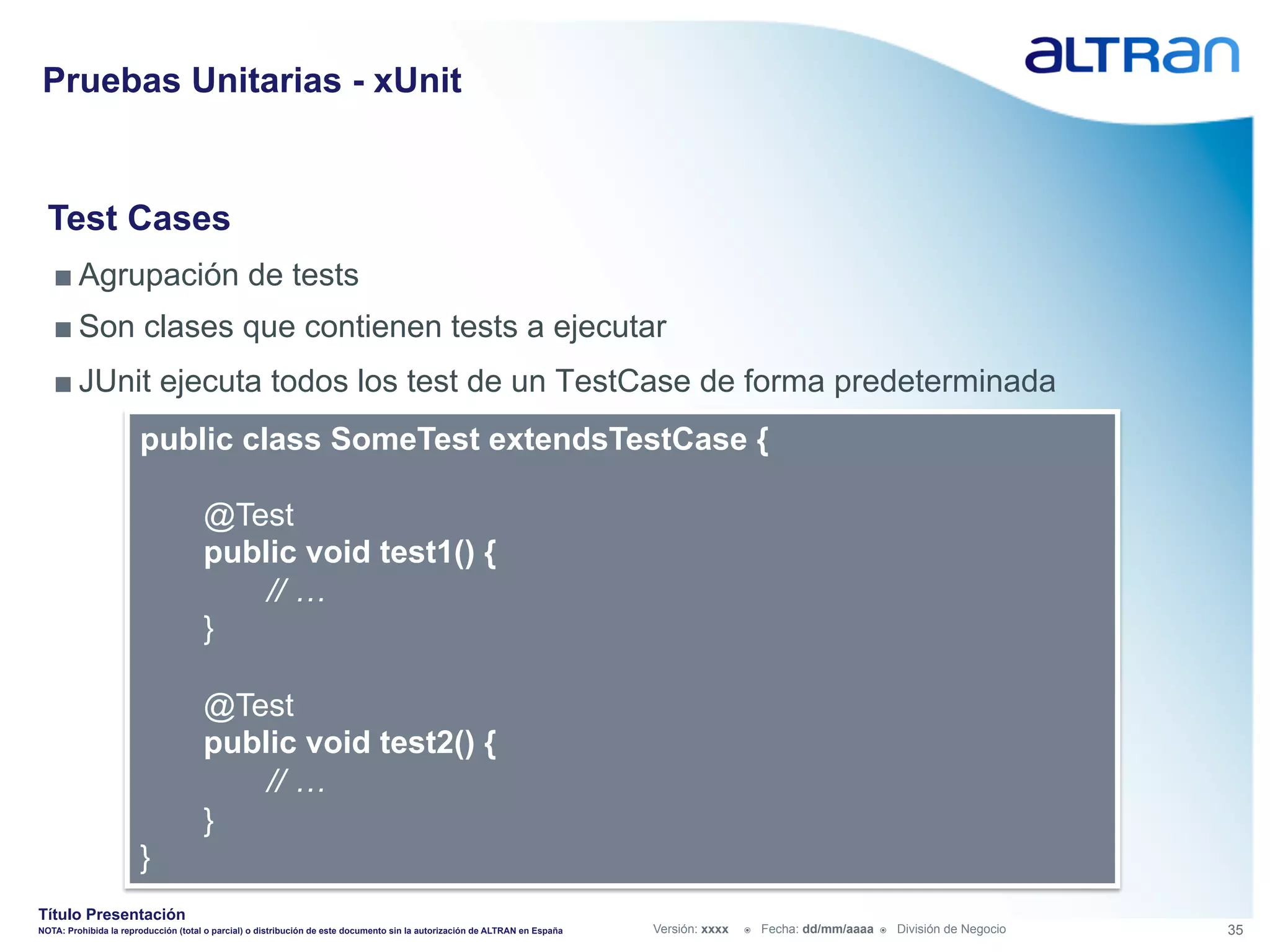 Pruebas Unitarias - xUnit


  Test Cases
   ■ Agrupación de tests
   ■ Son clases que contienen tests a ejecutar
   ■ JUnit ejecuta todos los test de un TestCase de forma predeterminada
                       public class SomeTest extendsTestCase {

                                      @Test
                                      public void test1() {
                                          // …
                                      }

                                      @Test
                                      public void test2() {
                                          // …
                                      }
                       }
Título Presentación
NOTA: Prohibida la reproducción (total o parcial) o distribución de este documento sin la autorización de ALTRAN en España   Versión: xxxx   ž    Fecha: dd/mm/aaaa   ž    División de Negocio   35
 
