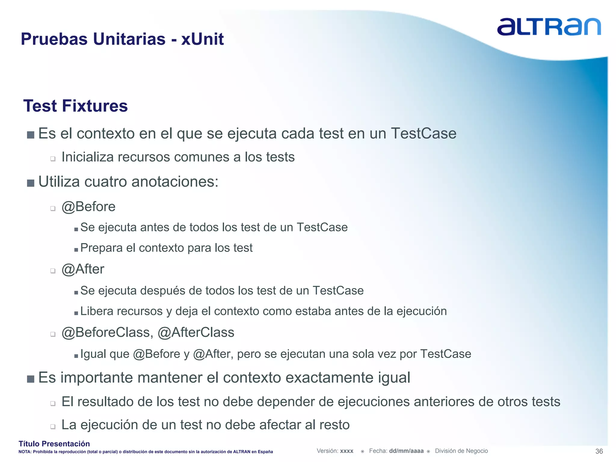 Pruebas Unitarias - xUnit


  Test Fixtures
   ■ Es el contexto en el que se ejecuta cada test en un TestCase
               q    Inicializa recursos comunes a los tests
   ■ Utiliza cuatro anotaciones:
               q    @Before
                          ■  Se       ejecuta antes de todos los test de un TestCase
                          ■  Prepara               el contexto para los test
               q    @After
                          ■  Se       ejecuta después de todos los test de un TestCase
                          ■  Libera            recursos y deja el contexto como estaba antes de la ejecución
               q    @BeforeClass, @AfterClass
                          ■  Igual         que @Before y @After, pero se ejecutan una sola vez por TestCase

   ■ Es importante mantener el contexto exactamente igual
               q    El resultado de los test no debe depender de ejecuciones anteriores de otros tests
               q    La ejecución de un test no debe afectar al resto
Título Presentación
NOTA: Prohibida la reproducción (total o parcial) o distribución de este documento sin la autorización de ALTRAN en España   Versión: xxxx   ž    Fecha: dd/mm/aaaa   ž    División de Negocio   36
 