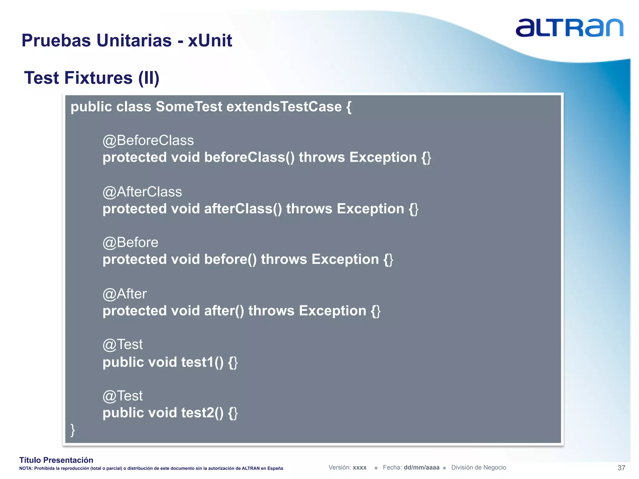 Pruebas Unitarias - xUnit

  Test Fixtures (II)
                       public class SomeTest extendsTestCase {

                                      @BeforeClass
                                      protected void beforeClass() throws Exception {}

                                      @AfterClass
                                      protected void afterClass() throws Exception {}

                                      @Before
                                      protected void before() throws Exception {}

                                      @After
                                      protected void after() throws Exception {}

                                      @Test
                                      public void test1() {}

                                      @Test
                                      public void test2() {}
                       }

Título Presentación
NOTA: Prohibida la reproducción (total o parcial) o distribución de este documento sin la autorización de ALTRAN en España   Versión: xxxx   ž    Fecha: dd/mm/aaaa   ž    División de Negocio   37
 