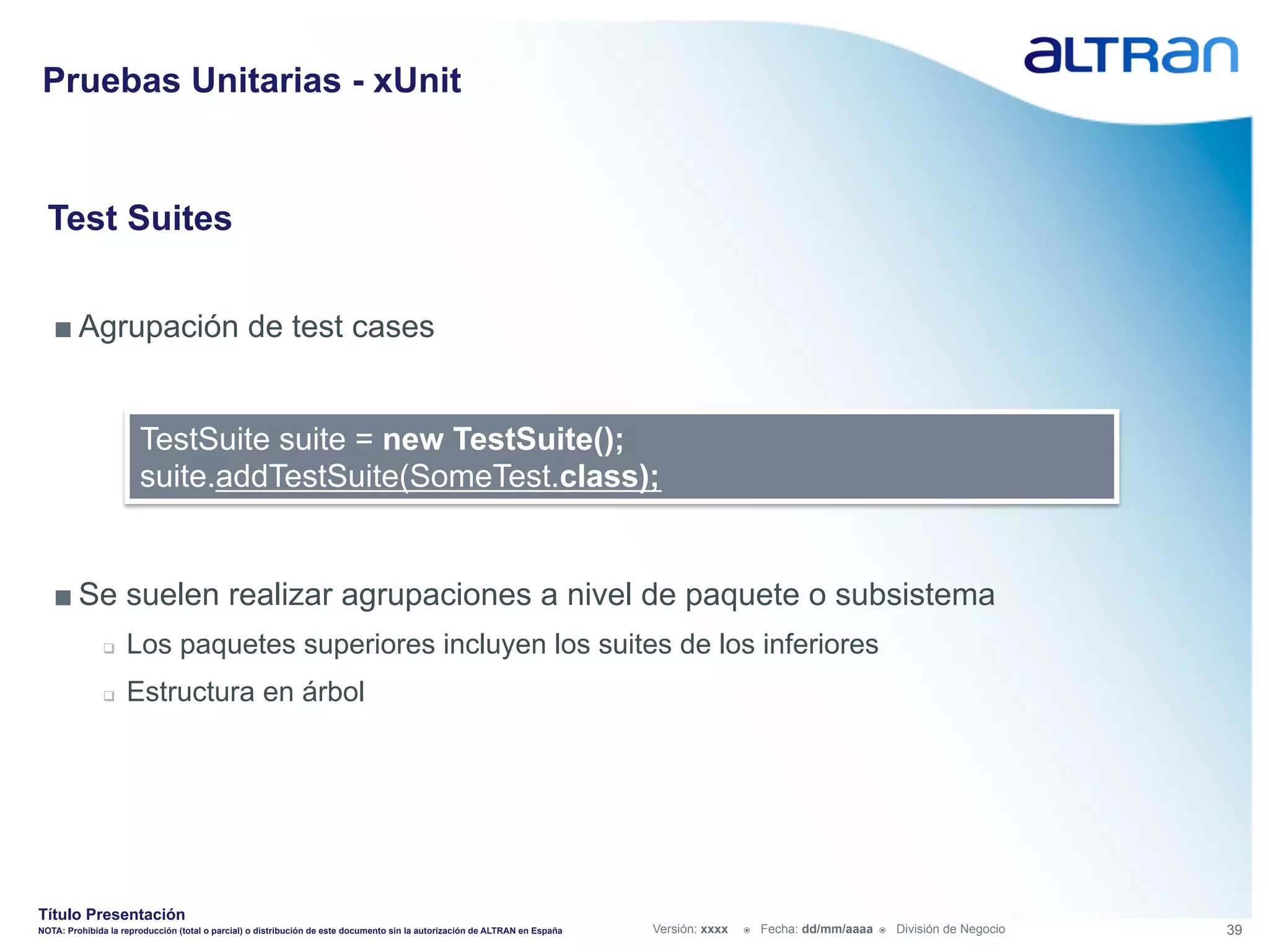 Pruebas Unitarias - xUnit


  Test Suites


   ■ Agrupación de test cases


                       TestSuite suite = new TestSuite();
                       suite.addTestSuite(SomeTest.class);


   ■ Se suelen realizar agrupaciones a nivel de paquete o subsistema
               q    Los paquetes superiores incluyen los suites de los inferiores
               q    Estructura en árbol




Título Presentación
NOTA: Prohibida la reproducción (total o parcial) o distribución de este documento sin la autorización de ALTRAN en España   Versión: xxxx   ž    Fecha: dd/mm/aaaa   ž    División de Negocio   39
 