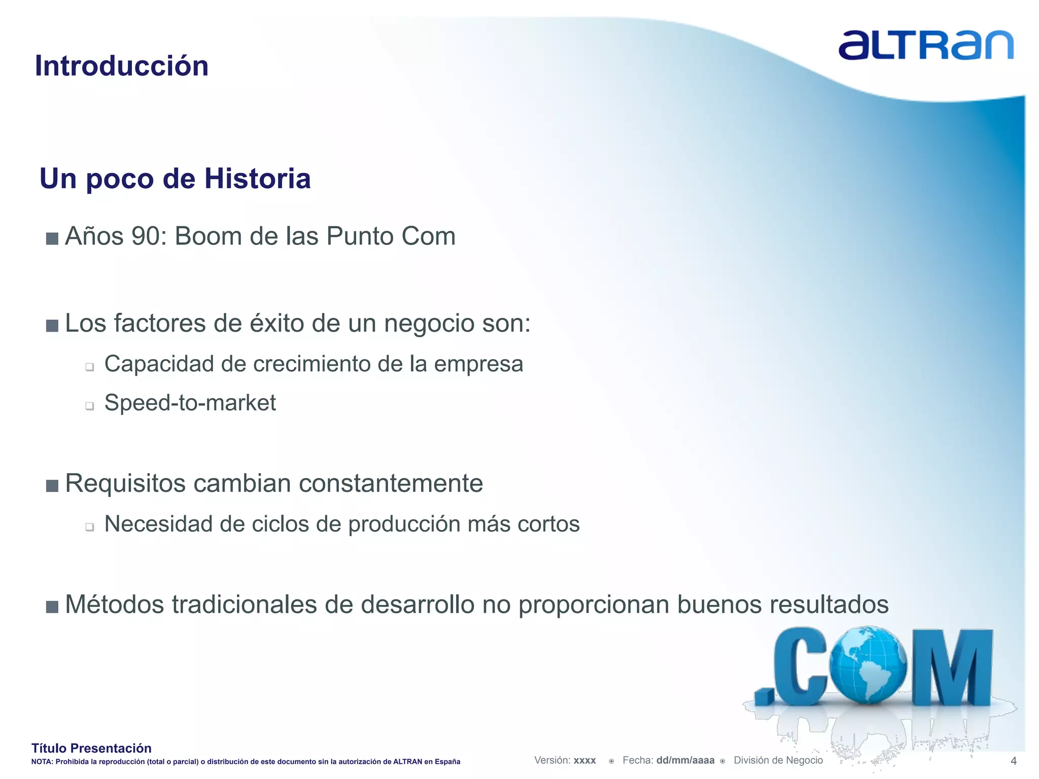 Introducción


  Un poco de Historia
   ■ Años 90: Boom de las Punto Com


   ■ Los factores de éxito de un negocio son:
               q    Capacidad de crecimiento de la empresa
               q    Speed-to-market


   ■ Requisitos cambian constantemente
               q    Necesidad de ciclos de producción más cortos


   ■ Métodos tradicionales de desarrollo no proporcionan buenos resultados




Título Presentación
NOTA: Prohibida la reproducción (total o parcial) o distribución de este documento sin la autorización de ALTRAN en España   Versión: xxxx   ž    Fecha: dd/mm/aaaa   ž    División de Negocio   4
 