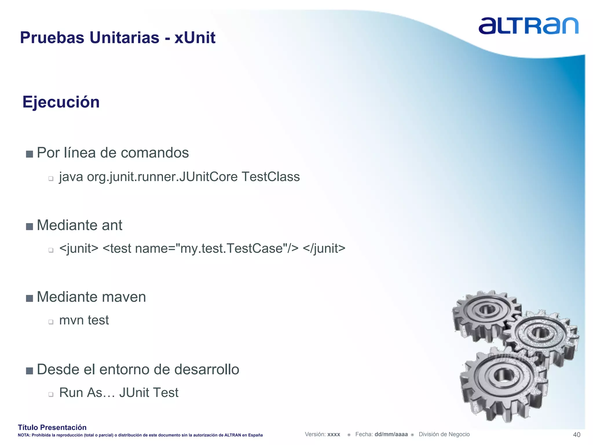 Pruebas Unitarias - xUnit


  Ejecución


   ■ Por línea de comandos
               q    java org.junit.runner.JUnitCore TestClass


   ■ Mediante ant
               q    <junit> <test name="my.test.TestCase"/> </junit>


   ■ Mediante maven
               q    mvn test


   ■ Desde el entorno de desarrollo
               q    Run As… JUnit Test

Título Presentación
NOTA: Prohibida la reproducción (total o parcial) o distribución de este documento sin la autorización de ALTRAN en España   Versión: xxxx   ž    Fecha: dd/mm/aaaa   ž    División de Negocio   40
 