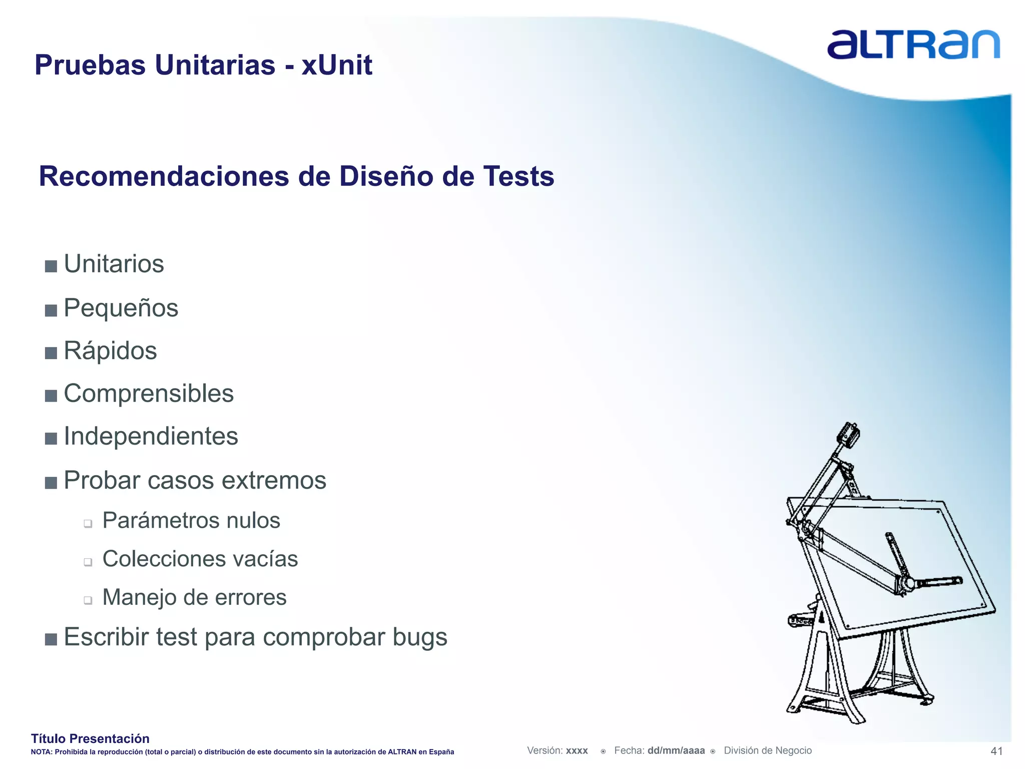 Pruebas Unitarias - xUnit


  Recomendaciones de Diseño de Tests


   ■ Unitarios
   ■ Pequeños
   ■ Rápidos
   ■ Comprensibles
   ■ Independientes
   ■ Probar casos extremos
               q    Parámetros nulos
               q    Colecciones vacías
               q    Manejo de errores
   ■ Escribir test para comprobar bugs


Título Presentación
NOTA: Prohibida la reproducción (total o parcial) o distribución de este documento sin la autorización de ALTRAN en España   Versión: xxxx   ž    Fecha: dd/mm/aaaa   ž    División de Negocio   41
 