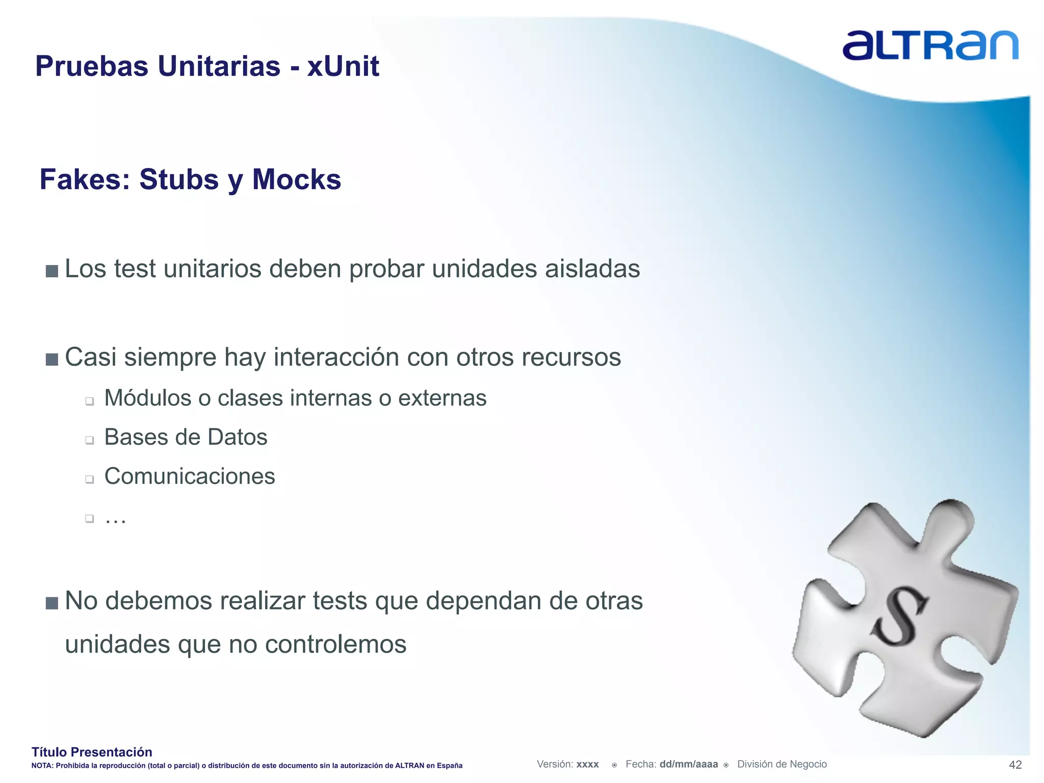 Pruebas Unitarias - xUnit


  Fakes: Stubs y Mocks


   ■ Los test unitarios deben probar unidades aisladas


   ■ Casi siempre hay interacción con otros recursos
               q    Módulos o clases internas o externas
               q    Bases de Datos
               q    Comunicaciones
               q    …


   ■ No debemos realizar tests que dependan de otras
         unidades que no controlemos


Título Presentación
NOTA: Prohibida la reproducción (total o parcial) o distribución de este documento sin la autorización de ALTRAN en España   Versión: xxxx   ž    Fecha: dd/mm/aaaa   ž    División de Negocio   42
 