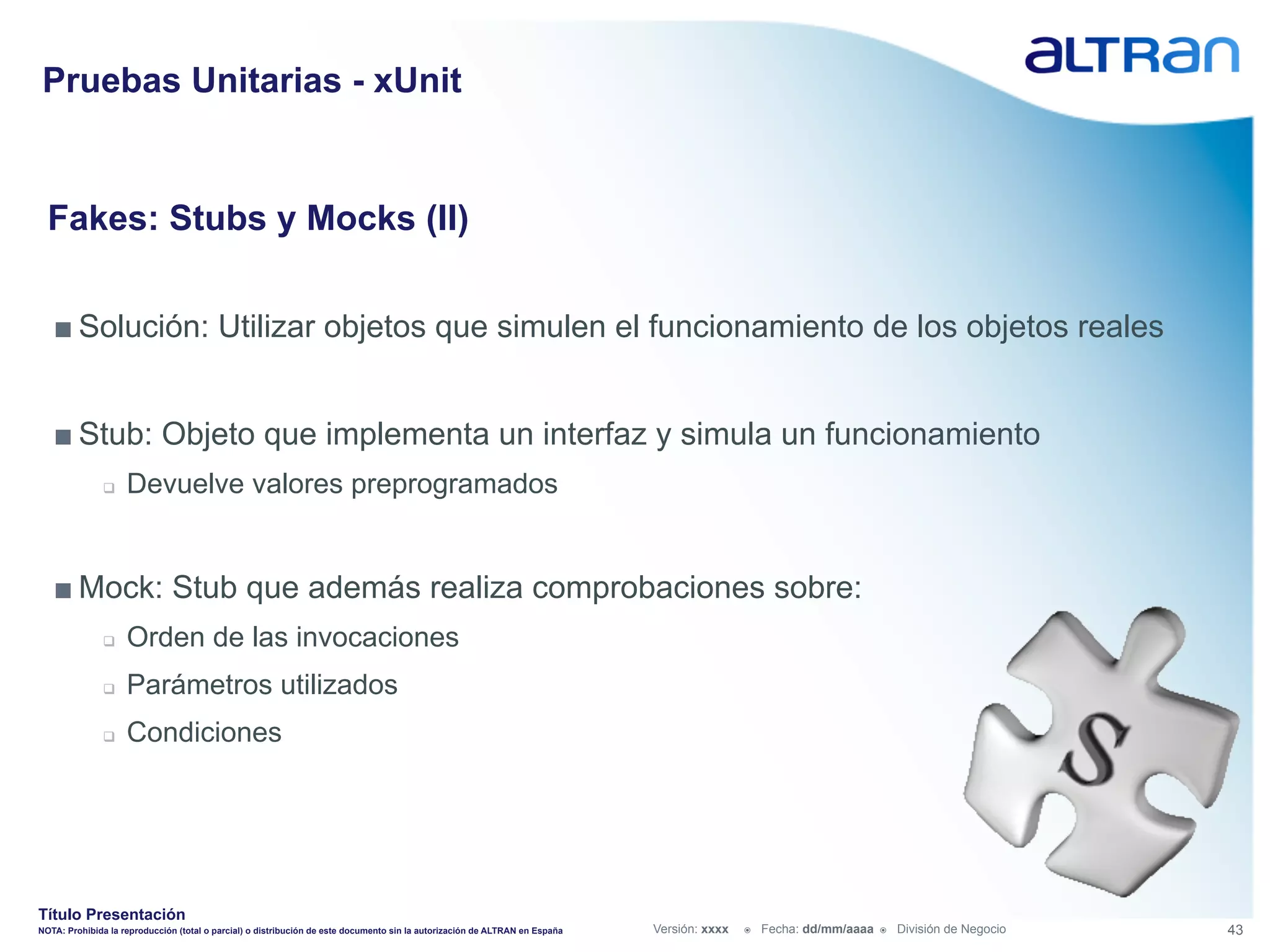 Pruebas Unitarias - xUnit


  Fakes: Stubs y Mocks (II)


   ■ Solución: Utilizar objetos que simulen el funcionamiento de los objetos reales


   ■ Stub: Objeto que implementa un interfaz y simula un funcionamiento
               q    Devuelve valores preprogramados


   ■ Mock: Stub que además realiza comprobaciones sobre:
               q    Orden de las invocaciones
               q    Parámetros utilizados
               q    Condiciones




Título Presentación
NOTA: Prohibida la reproducción (total o parcial) o distribución de este documento sin la autorización de ALTRAN en España   Versión: xxxx   ž    Fecha: dd/mm/aaaa   ž    División de Negocio   43
 