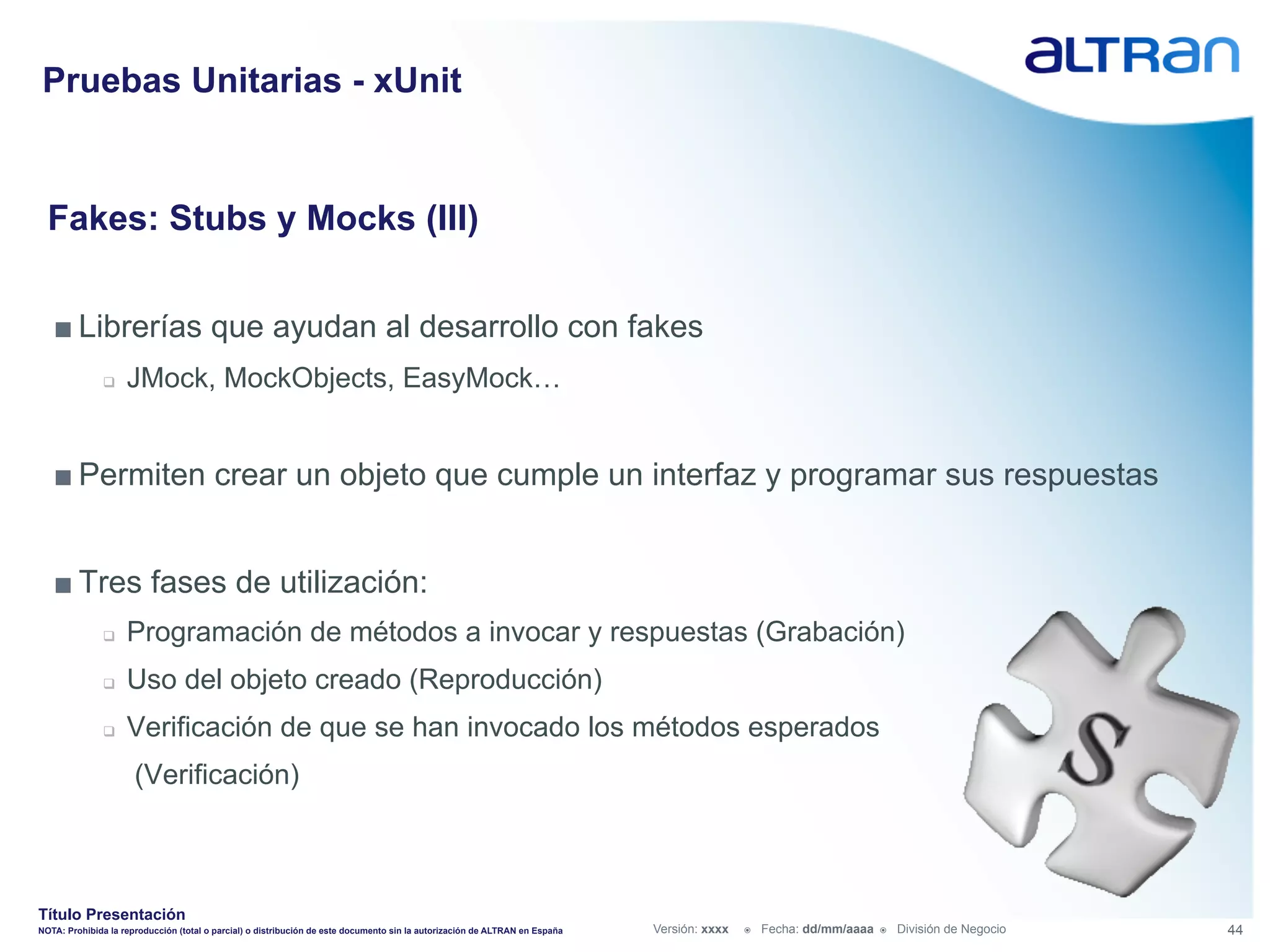 Pruebas Unitarias - xUnit


  Fakes: Stubs y Mocks (III)


   ■ Librerías que ayudan al desarrollo con fakes
               q    JMock, MockObjects, EasyMock…


   ■ Permiten crear un objeto que cumple un interfaz y programar sus respuestas


   ■ Tres fases de utilización:
               q    Programación de métodos a invocar y respuestas (Grabación)
               q    Uso del objeto creado (Reproducción)
               q    Verificación de que se han invocado los métodos esperados
                      (Verificación)



Título Presentación
NOTA: Prohibida la reproducción (total o parcial) o distribución de este documento sin la autorización de ALTRAN en España   Versión: xxxx   ž    Fecha: dd/mm/aaaa   ž    División de Negocio   44
 