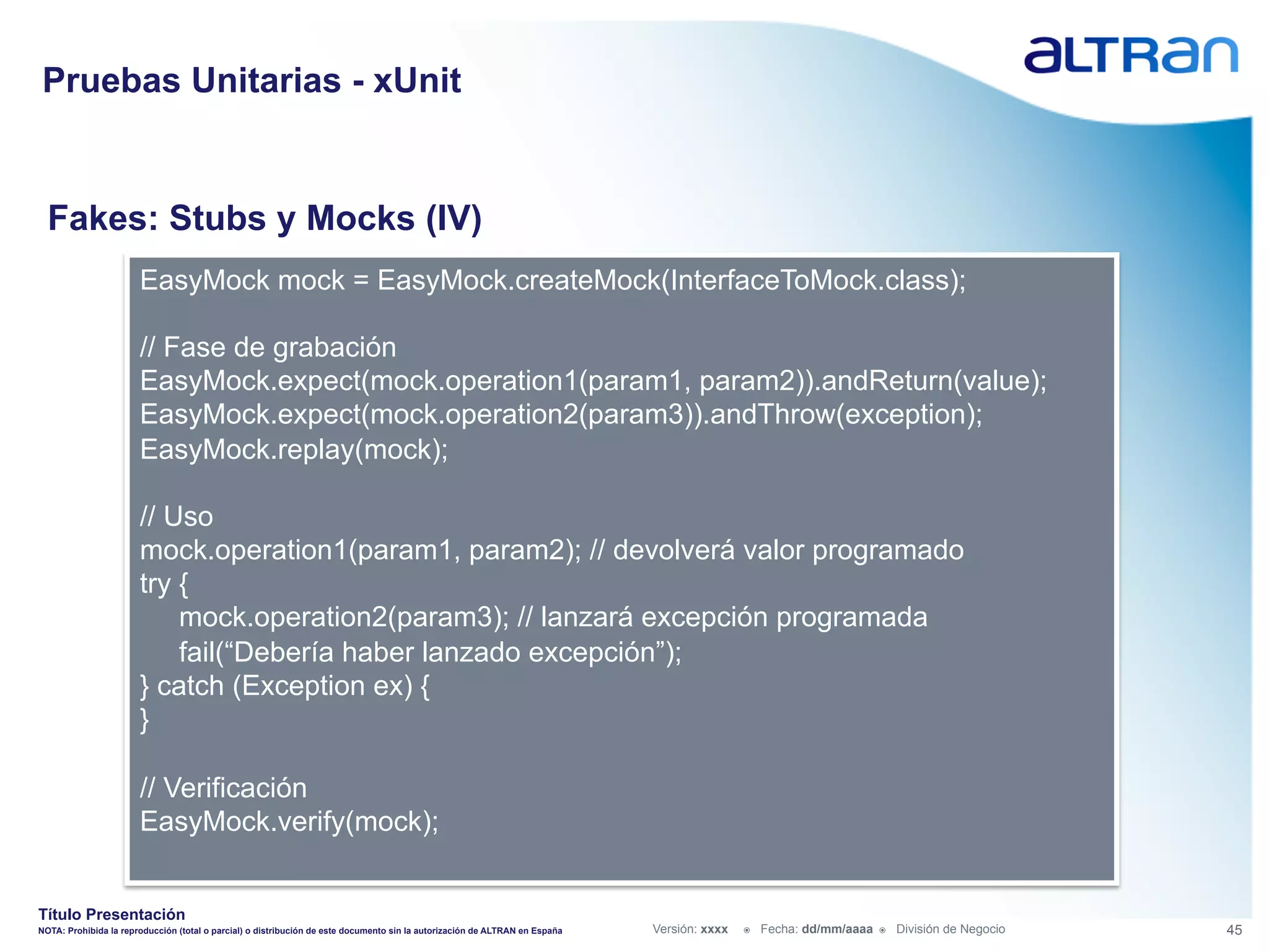 Pruebas Unitarias - xUnit


  Fakes: Stubs y Mocks (IV)
                       EasyMock mock = EasyMock.createMock(InterfaceToMock.class);

                       // Fase de grabación
                       EasyMock.expect(mock.operation1(param1, param2)).andReturn(value);
                       EasyMock.expect(mock.operation2(param3)).andThrow(exception);
                       EasyMock.replay(mock);

                       // Uso
                       mock.operation1(param1, param2); // devolverá valor programado
                       try {
                           mock.operation2(param3); // lanzará excepción programada
                           fail(“Debería haber lanzado excepción”);
                       } catch (Exception ex) {
                       }

                       // Verificación
                       EasyMock.verify(mock);


Título Presentación
NOTA: Prohibida la reproducción (total o parcial) o distribución de este documento sin la autorización de ALTRAN en España   Versión: xxxx   ž    Fecha: dd/mm/aaaa   ž    División de Negocio   45
 