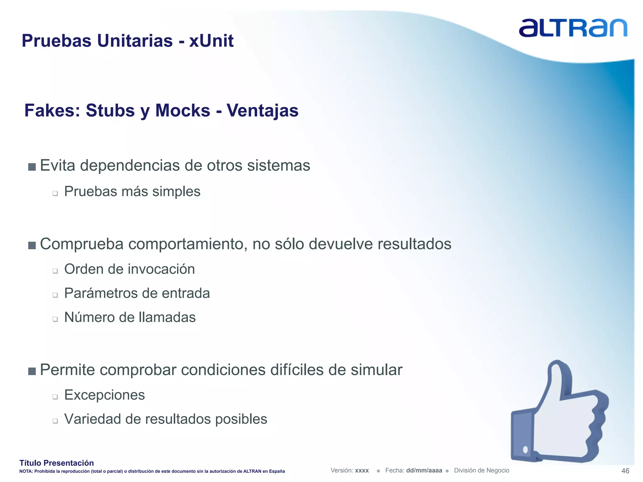 Pruebas Unitarias - xUnit


  Fakes: Stubs y Mocks - Ventajas


   ■ Evita dependencias de otros sistemas
               q    Pruebas más simples


   ■ Comprueba comportamiento, no sólo devuelve resultados
               q    Orden de invocación
               q    Parámetros de entrada
               q    Número de llamadas


   ■ Permite comprobar condiciones difíciles de simular
               q    Excepciones
               q    Variedad de resultados posibles

Título Presentación
NOTA: Prohibida la reproducción (total o parcial) o distribución de este documento sin la autorización de ALTRAN en España   Versión: xxxx   ž    Fecha: dd/mm/aaaa   ž    División de Negocio   46
 