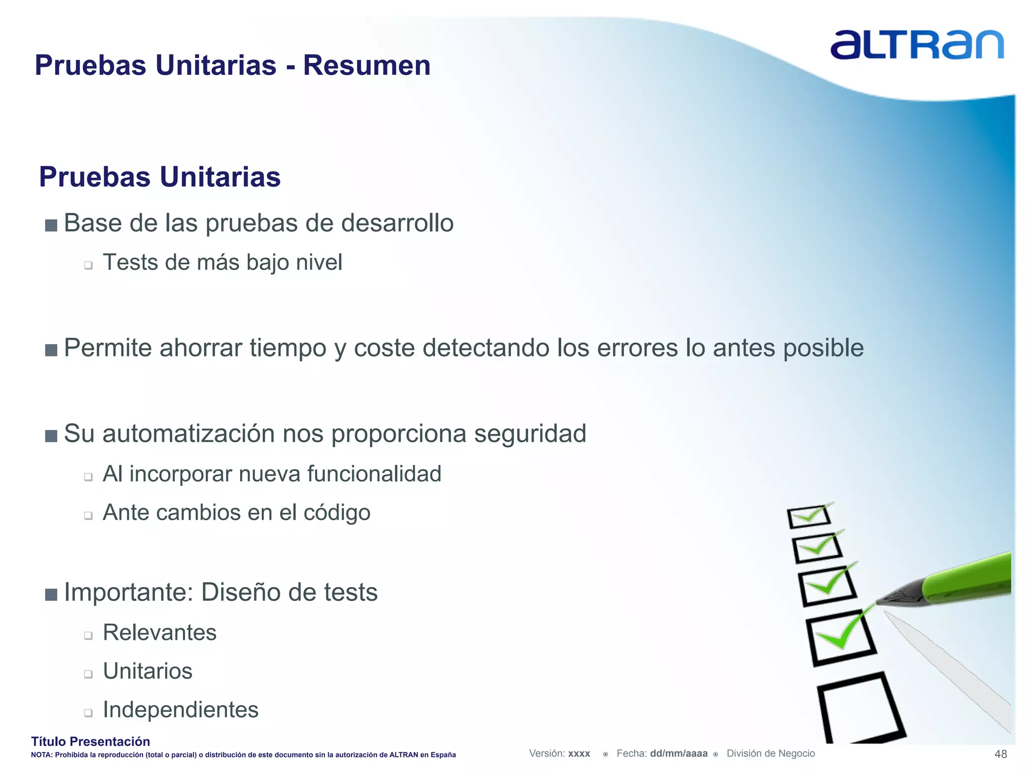 Pruebas Unitarias - Resumen


  Pruebas Unitarias
   ■ Base de las pruebas de desarrollo
               q    Tests de más bajo nivel


   ■ Permite ahorrar tiempo y coste detectando los errores lo antes posible


   ■ Su automatización nos proporciona seguridad
               q    Al incorporar nueva funcionalidad
               q    Ante cambios en el código


   ■ Importante: Diseño de tests
               q    Relevantes
               q    Unitarios
               q    Independientes
Título Presentación
NOTA: Prohibida la reproducción (total o parcial) o distribución de este documento sin la autorización de ALTRAN en España   Versión: xxxx   ž    Fecha: dd/mm/aaaa   ž    División de Negocio   48
 
