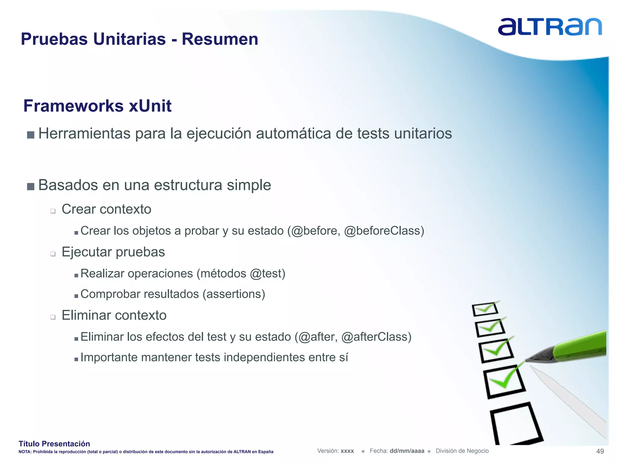 Pruebas Unitarias - Resumen


  Frameworks xUnit
   ■ Herramientas para la ejecución automática de tests unitarios


   ■ Basados en una estructura simple
               q    Crear contexto
                          ■  Crear           los objetos a probar y su estado (@before, @beforeClass)
               q    Ejecutar pruebas
                          ■  Realizar               operaciones (métodos @test)
                          ■  Comprobar                     resultados (assertions)
               q    Eliminar contexto
                          ■  Eliminar              los efectos del test y su estado (@after, @afterClass)
                          ■  Importante                   mantener tests independientes entre sí




Título Presentación
NOTA: Prohibida la reproducción (total o parcial) o distribución de este documento sin la autorización de ALTRAN en España   Versión: xxxx   ž    Fecha: dd/mm/aaaa   ž    División de Negocio   49
 