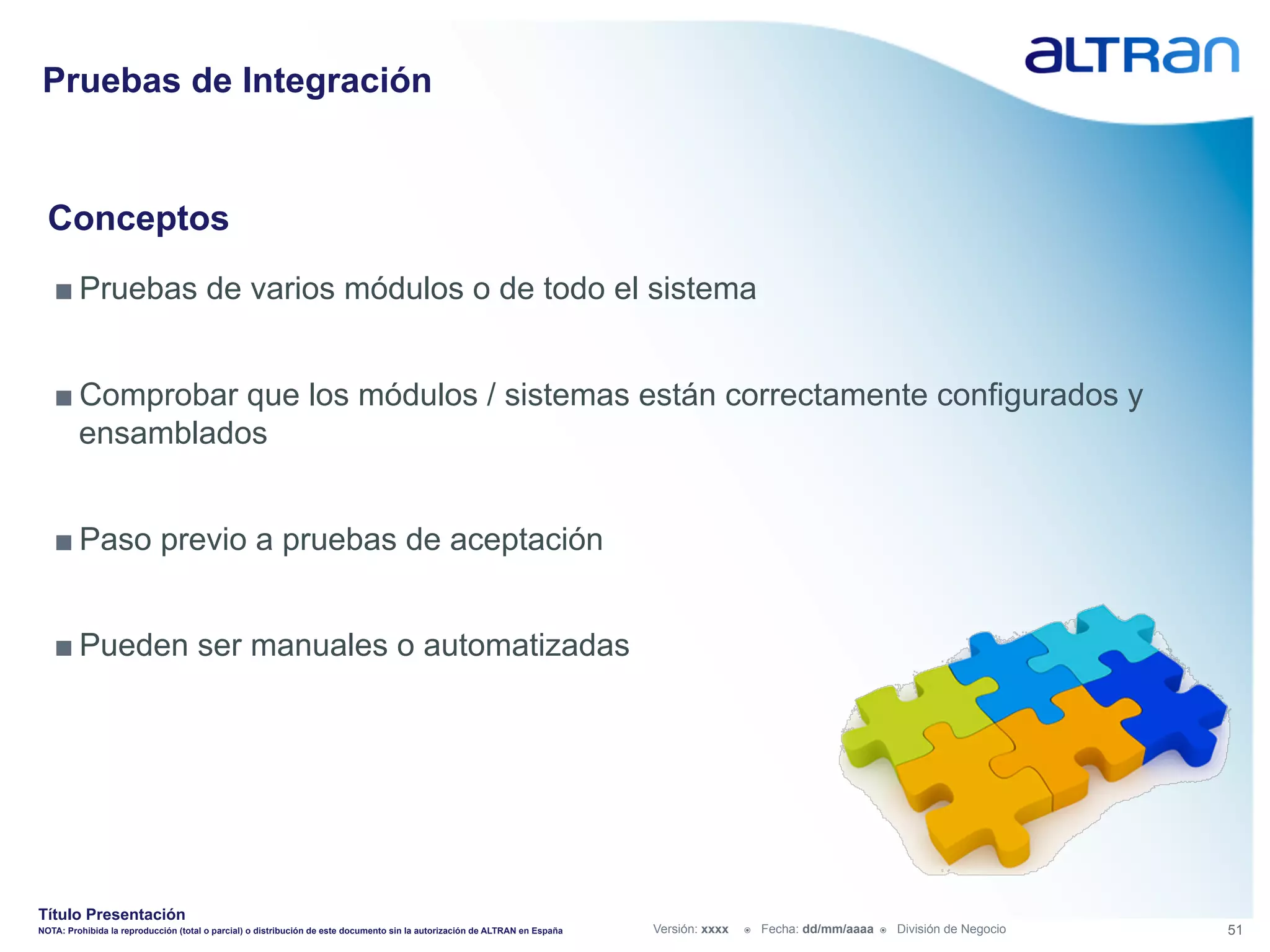 Pruebas de Integración


  Conceptos
   ■ Pruebas de varios módulos o de todo el sistema


   ■ Comprobar que los módulos / sistemas están correctamente configurados y
     ensamblados


   ■ Paso previo a pruebas de aceptación


   ■ Pueden ser manuales o automatizadas




Título Presentación
NOTA: Prohibida la reproducción (total o parcial) o distribución de este documento sin la autorización de ALTRAN en España   Versión: xxxx   ž    Fecha: dd/mm/aaaa   ž    División de Negocio   51
 