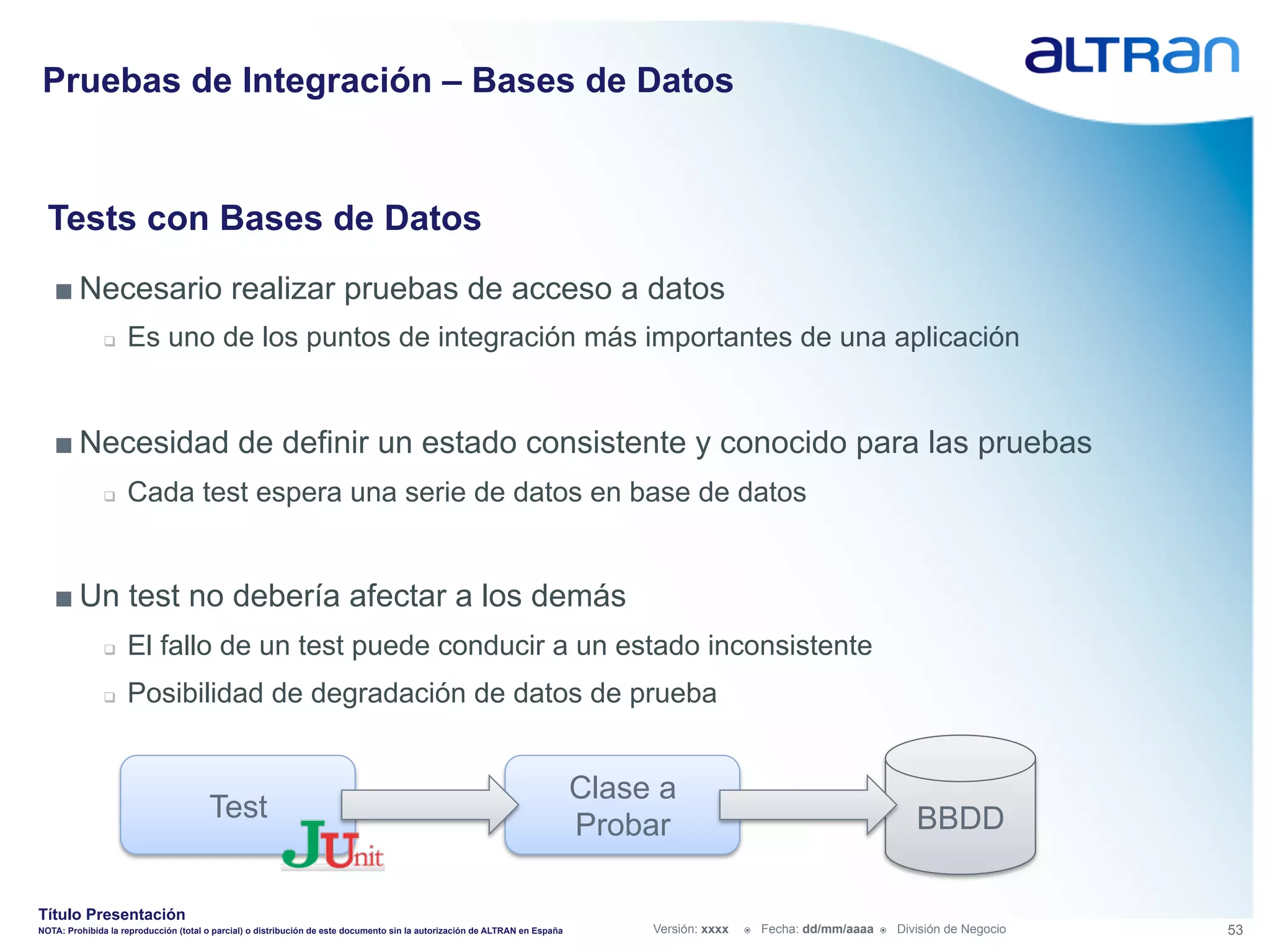 Pruebas de Integración – Bases de Datos


  Tests con Bases de Datos
   ■ Necesario realizar pruebas de acceso a datos
               q    Es uno de los puntos de integración más importantes de una aplicación


   ■ Necesidad de definir un estado consistente y conocido para las pruebas
               q    Cada test espera una serie de datos en base de datos


   ■ Un test no debería afectar a los demás
               q    El fallo de un test puede conducir a un estado inconsistente
               q    Posibilidad de degradación de datos de prueba


                                                                                                                             Clase a
                                       Test                                                                                                                                          BBDD
                                                                                                                             Probar

Título Presentación
NOTA: Prohibida la reproducción (total o parcial) o distribución de este documento sin la autorización de ALTRAN en España        Versión: xxxx   ž    Fecha: dd/mm/aaaa   ž    División de Negocio   53
 