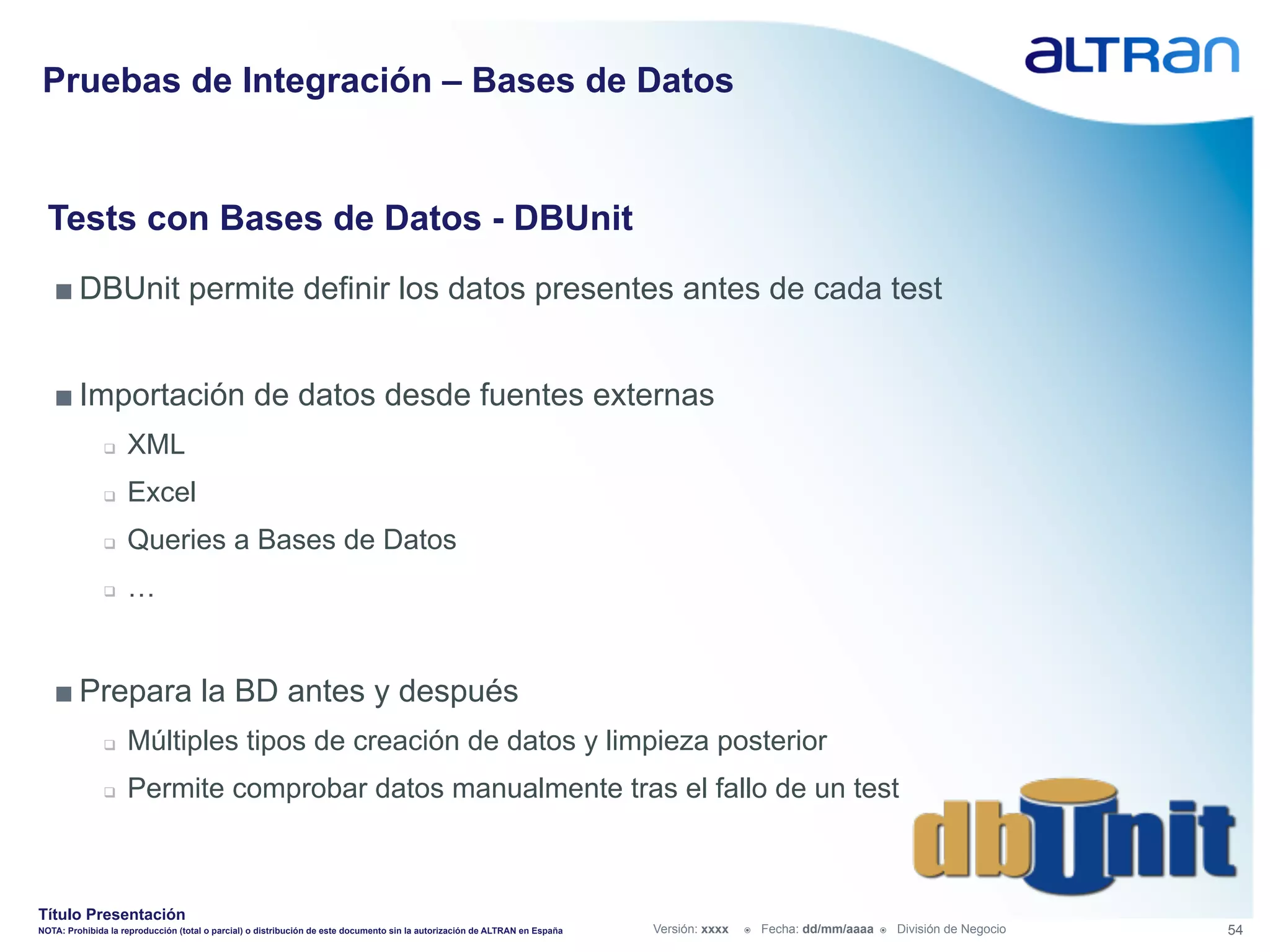 Pruebas de Integración – Bases de Datos


  Tests con Bases de Datos - DBUnit
   ■ DBUnit permite definir los datos presentes antes de cada test


   ■ Importación de datos desde fuentes externas
               q    XML
               q    Excel
               q    Queries a Bases de Datos
               q    …


   ■ Prepara la BD antes y después
               q    Múltiples tipos de creación de datos y limpieza posterior
               q    Permite comprobar datos manualmente tras el fallo de un test



Título Presentación
NOTA: Prohibida la reproducción (total o parcial) o distribución de este documento sin la autorización de ALTRAN en España   Versión: xxxx   ž    Fecha: dd/mm/aaaa   ž    División de Negocio   54
 