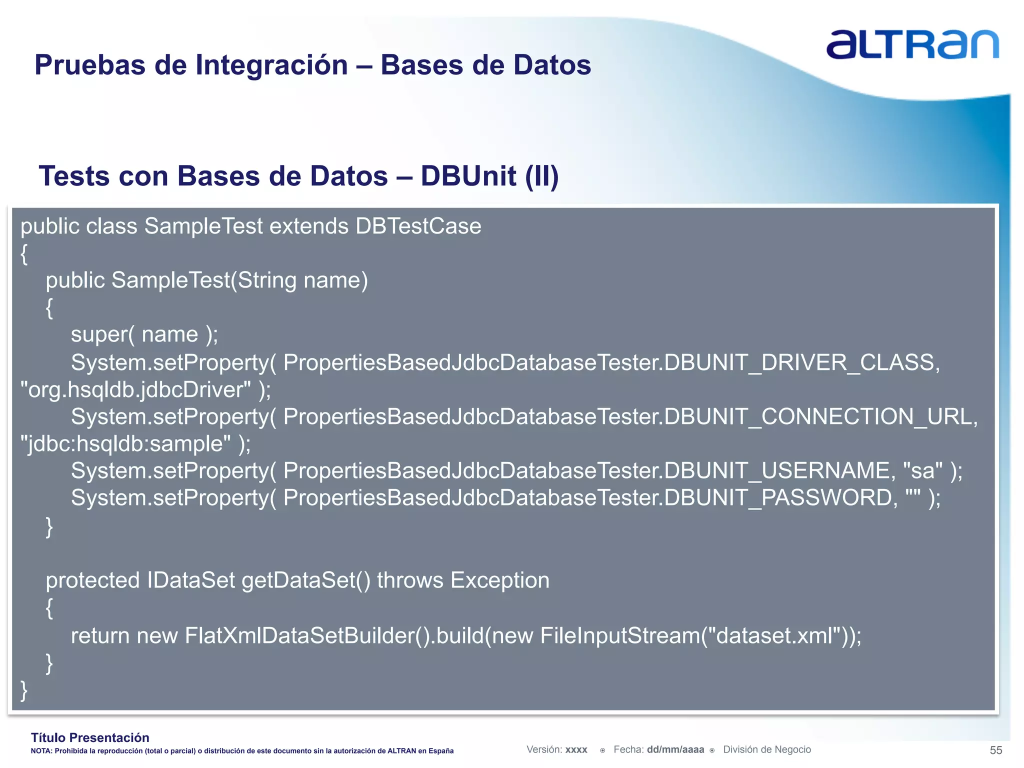 Pruebas de Integración – Bases de Datos


      Tests con Bases de Datos – DBUnit (II)
public class SampleTest extends DBTestCase
{
   public SampleTest(String name)
   {
     super( name );
     System.setProperty( PropertiesBasedJdbcDatabaseTester.DBUNIT_DRIVER_CLASS,
"org.hsqldb.jdbcDriver" );
     System.setProperty( PropertiesBasedJdbcDatabaseTester.DBUNIT_CONNECTION_URL,
"jdbc:hsqldb:sample" );
     System.setProperty( PropertiesBasedJdbcDatabaseTester.DBUNIT_USERNAME, "sa" );
     System.setProperty( PropertiesBasedJdbcDatabaseTester.DBUNIT_PASSWORD, "" );
   }

        protected IDataSet getDataSet() throws Exception
        {
          return new FlatXmlDataSetBuilder().build(new FileInputStream("dataset.xml"));
        }
}
    Título Presentación
    NOTA: Prohibida la reproducción (total o parcial) o distribución de este documento sin la autorización de ALTRAN en España   Versión: xxxx   ž    Fecha: dd/mm/aaaa   ž    División de Negocio   55
 