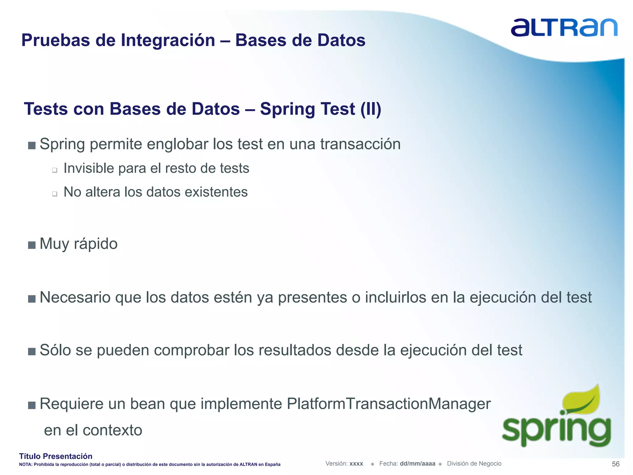 Pruebas de Integración – Bases de Datos


  Tests con Bases de Datos – Spring Test (II)
   ■ Spring permite englobar los test en una transacción
               q    Invisible para el resto de tests
               q    No altera los datos existentes


   ■ Muy rápido


   ■ Necesario que los datos estén ya presentes o incluirlos en la ejecución del test


   ■ Sólo se pueden comprobar los resultados desde la ejecución del test


   ■ Requiere un bean que implemente PlatformTransactionManager
           en el contexto
Título Presentación
NOTA: Prohibida la reproducción (total o parcial) o distribución de este documento sin la autorización de ALTRAN en España   Versión: xxxx   ž    Fecha: dd/mm/aaaa   ž    División de Negocio   56
 