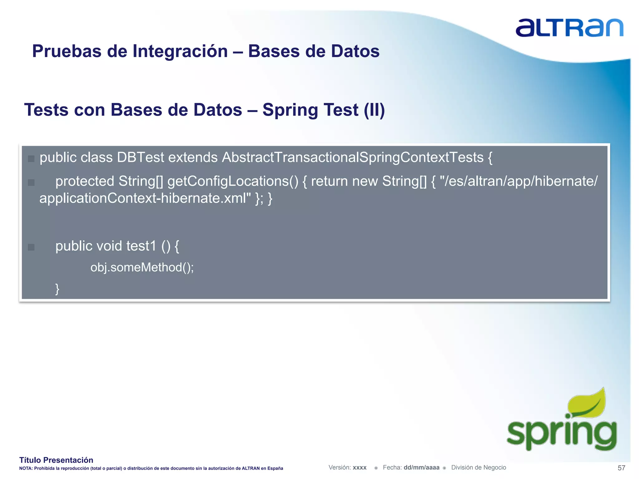 Pruebas de Integración – Bases de Datos


  Tests con Bases de Datos – Spring Test (II)

   ■  public class DBTest extends AbstractTransactionalSpringContextTests {
   ■       protected String[] getConfigLocations() { return new String[] { "/es/altran/app/hibernate/
         applicationContext-hibernate.xml" }; }


   ■            public void test1 () {
                                obj.someMethod();
                }




Título Presentación
NOTA: Prohibida la reproducción (total o parcial) o distribución de este documento sin la autorización de ALTRAN en España   Versión: xxxx   ž    Fecha: dd/mm/aaaa   ž    División de Negocio   57
 