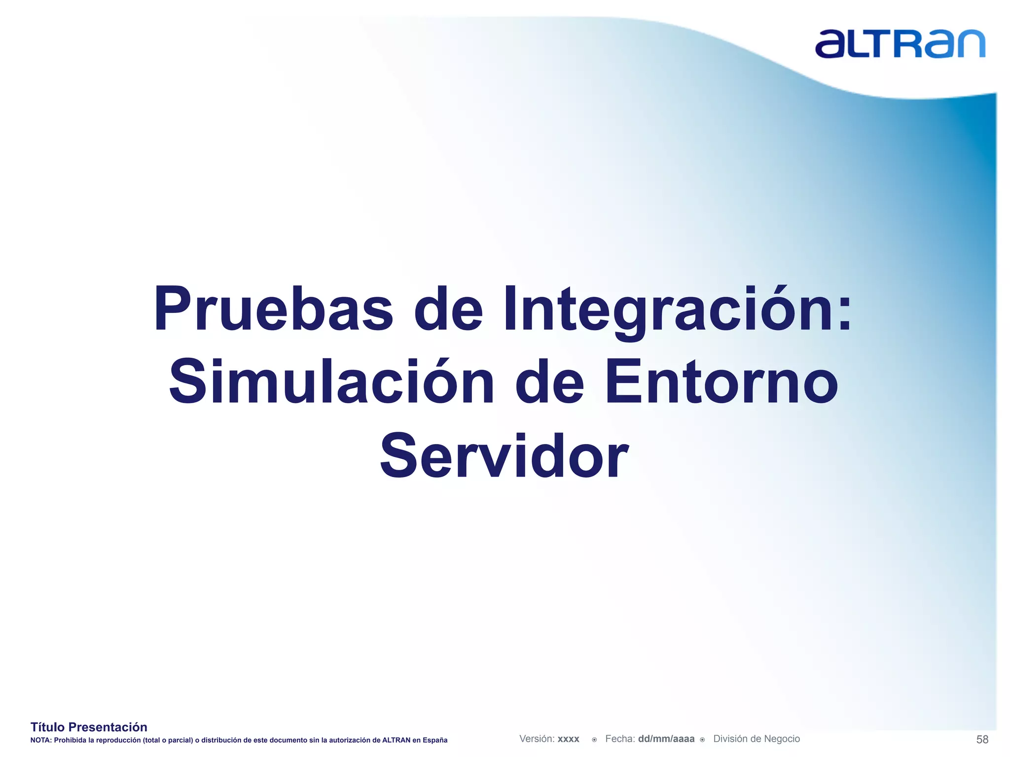 Pruebas de Integración:
                                   Simulación de Entorno
                                         Servidor



Título Presentación
NOTA: Prohibida la reproducción (total o parcial) o distribución de este documento sin la autorización de ALTRAN en España   Versión: xxxx   ž    Fecha: dd/mm/aaaa   ž    División de Negocio   58
 