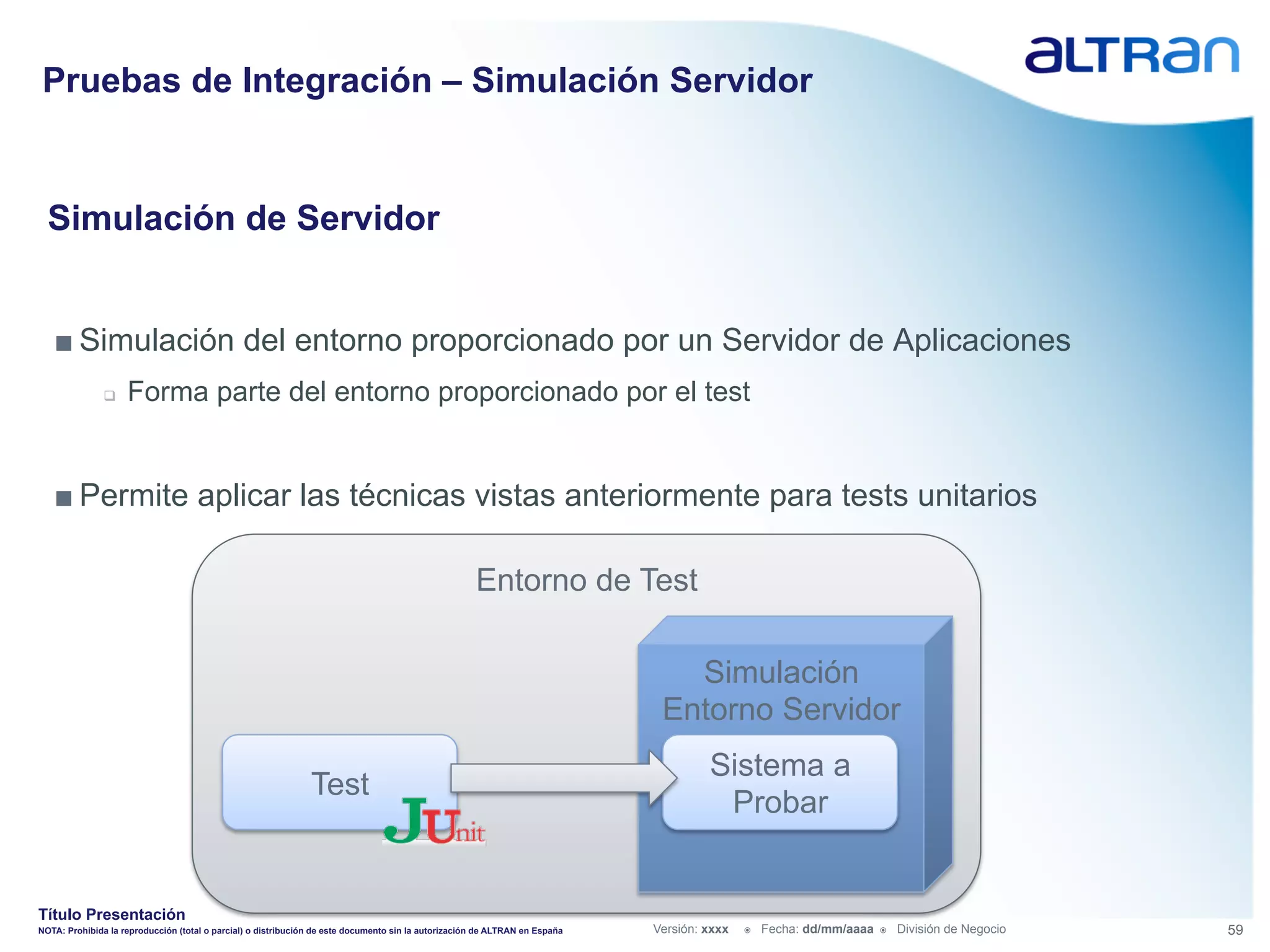 Pruebas de Integración – Simulación Servidor


  Simulación de Servidor


   ■ Simulación del entorno proporcionado por un Servidor de Aplicaciones
               q    Forma parte del entorno proporcionado por el test


   ■ Permite aplicar las técnicas vistas anteriormente para tests unitarios

                                                                                                     Entorno de Test

                                                                                                                                Simulación
                                                                                                                              Entorno Servidor
                                                                                                                                      Sistema a
                                                               Test
                                                                                                                                       Probar


Título Presentación
NOTA: Prohibida la reproducción (total o parcial) o distribución de este documento sin la autorización de ALTRAN en España   Versión: xxxx   ž    Fecha: dd/mm/aaaa   ž    División de Negocio   59
 